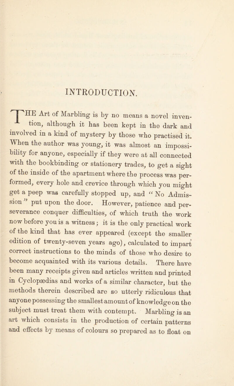 INTRODUCTION. 'T^HE Art of Marbling is by no means a novel inven¬ tion^ although it has been kept in the dark and involved in a kind of mystery by those who practised it. When the author was young, it was almost an impossi¬ bility for anyone, especially if they were at all connected with the bookbinding or stationery trades, to get a sight of the inside of the apartment where the process was per¬ formed, every hole and crevice through which you might get a peep was carefully stopped up, and No Admis¬ sion put upon the door. However, patience and per¬ severance conquer difficulties, of which truth the work now before you is a witness; it is the only practical work of the kind that has ever appeared (except the smaller edition of twenty-seven years ago), calculated to impart correct instructions to the minds of those who desire to become acquainted with its various details. There have been many receipts given and articles written and printed in Cyclopaedias and works of a similar character, but the methods therein described are so utterly ridiculous that anyone possessing the smallest amount of knowledge on the subject must treat them with contempt. Marbling is an art which consists in the production of certain patterns and effects by means of colours so prepared as to float on