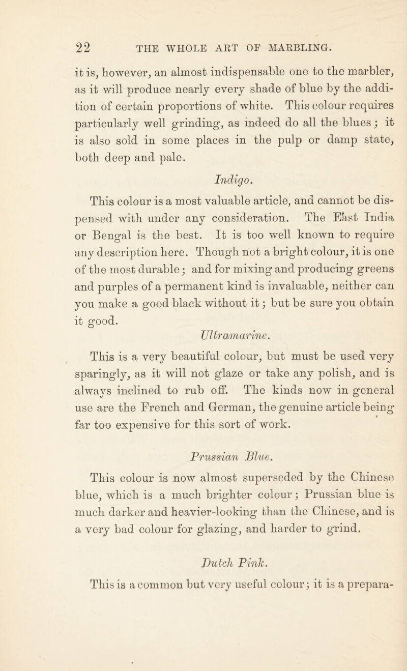it is, however^ an almost indispensable one to tbe marbler, as it will produce nearly every shade of blue by the addi¬ tion of certain proportions of white. This colour requires particularly well grindings as indeed do all the blues; it is also sold in some places in the pulp or damp state, both deep and pale. Indigo. This colour is a most valuable article, and cannot be dis¬ pensed with under any consideration. The Ekst India or Bengal is the best. It is too well known to require any description here. Though not a bright colour, it is one of the most durable; and for mixing and producing greens and purples of a permanent kind is invaluable, neither can you make a good black without it; but be sure you obtain it good. Ultramarine. This is a very beautiful colour, but must be used very sparingly, as it will not glaze or take any polish, and is always inclined to rub off. The kinds now in general use are the French and German, the genuine article being 9 far too expensive for this sort of work. Prussian Blue. This colour is now almost superseded by the Chinese blue, which is a much brighter colour; Prussian blue is much darker and heavier-looking than the Chinese, and is a very bad colour for glazing, and harder to grind. Dutch Pinh. This is a common but very useful colour; it is a prepara-