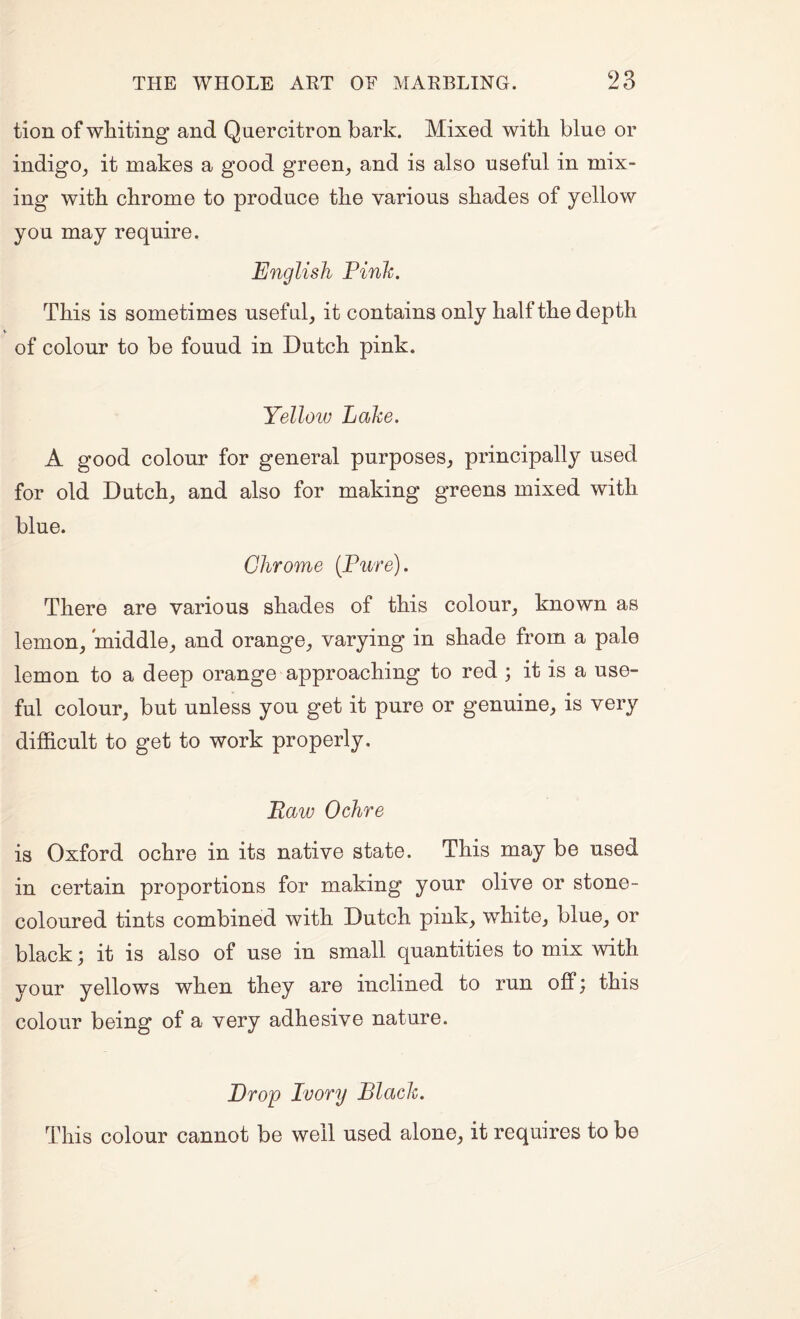 tion of whiting and Quercitron bark. Mixed with blue or indigo^ it makes a good green^ and is also useful in mix¬ ing with chrome to produce the various shades of yellow you may require. English Pinh. This is sometimes useful, it contains only half the depth of colour to be fouud in Dutch pink. Yellow Lake, A good colour for general purposes, principally used for old Dutch, and also for making greens mixed with blue. Chrome {Pure). There are various shades of this colour, known as lemon, middle, and orange, varying in shade from a pale lemon to a deep orange approaching to red ; it is a use¬ ful colour, but unless you get it pure or genuine, is very difficult to get to work properly. Raw Ochre is Oxford ochre in its native state. This may be used in certain proportions for making your olive or stone- coloured tints combined with Dutch pink, white, blue, or black; it is also of use in small quantities to mix Avith your yellows when they are inclined to run offj this colour being of a very adhesive nature. Drop Ivory Black. This colour cannot be well used alone, it requires to be