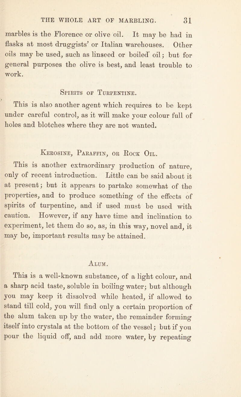 marbles is the Florence or olive oil. It may be had in flasks at most druggists'’ or Italian warehouses. Other oils may be used, such as linseed or boiled* oil; but for general purposes the olive is best, and least trouble to work. Spieits op Turpentine. This is also another agent which requires to be kept under careful control, as it will make your colour full of holes and blotches where they are not wanted. Kerosine, Paraffin, or Eock Oil. This is another extraordinary production of nature, only of recent introduction. Little can be said about it at present; but it appears to partake somewhat of the properties, and to produce something of the effects of spirits of turpentine, and if used must be used with caution. However, if any have time and inclination to experiment, let them do so, as, in this way, novel and, it may be, important results may be attained. Alum. This is a well-known substance, of a light colour, and a sharp acid taste, soluble in boiling water; but although you may keep it dissolved while heated, if allowed to stand till cold, you will find only a certain proportion of the alum taken up by the water, the remainder forming itself into crystals at the bottom of the vessel; but if you pour the liquid off, and add more water, by repeating