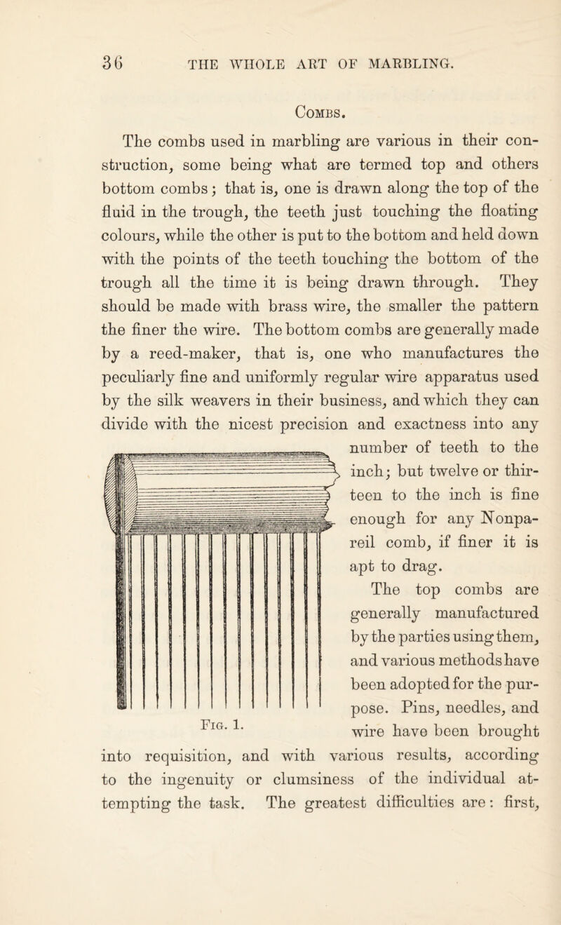 Combs. The combs used in marbling are various in their con¬ struction, some being what are termed top and others bottom combs; that is, one is drawn along the top of the fluid in the trough, the teeth just touching the floating colours, while the other is put to the bottom and held down with the points of the teeth touching the bottom of the trough all the time it is being drawn through. They should be made with brass wire, the smaller the pattern the finer the wire. The bottom combs are generally made by a reed-maker, that is, one who manufactures the peculiarly fine and uniformly regular wire apparatus used by the silk weavers in their business, and which they can divide with the nicest precision and exactness into any number of teeth to the inch; but twelve or thir¬ teen to the inch is fine enough for any I^onpa- reil comb, if finer it is apt to drag. The top combs are generally manufactured by the parties using them, and various methods have been adopted for the pur¬ pose. Pins, needles, and wire have been brought into requisition, and with various results, according to the ingenuity or clumsiness of the individual at¬ tempting the task. The greatest difficulties are: first.