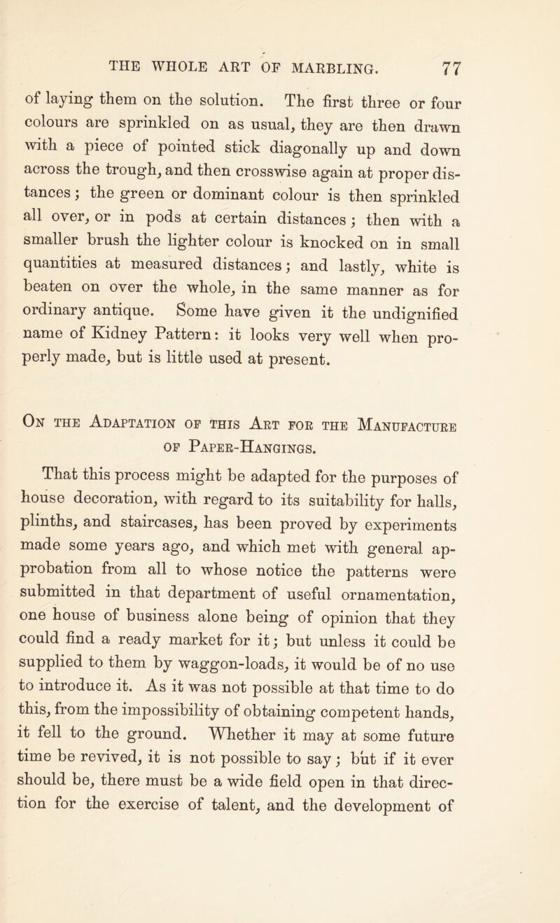 of laying them on the solution. The first three or four colours are sprinkled on as usual, they are then drawn with a piece of pointed stick diagonally up and down across the trough, and then crosswise again at proper dis¬ tances ; the green or dominant colour is then sprinkled all over, or in pods at certain distances; then with a smaller brush the lighter colour is knocked on in small quantities at measured distances; and lastly, white is beaten on over the whole, in the same manner as for ordinary antique. Some have given it the undignified name of Kidney Pattern! it looks very well when pro¬ perly made, but is little used at present. On the Adaptation op this Art for the Manufacture OP Paper-Hangings. That this process might be adapted for the purposes of house decoration, with regard to its suitability for halls, plinths, and staircases, has been proved by experiments made some years ago, and which met with general ap¬ probation from all to whose notice the patterns were submitted in that department of useful ornamentation, one house of business alone being of opinion that they could find a ready market for it; but unless it could be supplied to them by waggon-loads, it would be of no use to introduce it. As it was not possible at that time to do this, from the impossibility of obtaining competent hands, it fell to the ground. Whether it may at some future time be revived, it is not possible to say; but if it ever should be, there must be a wide field open in that direc¬ tion for the exercise of talent, and the development of