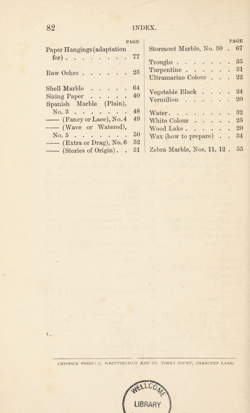 PAGE I Paper Hangings (adaptation for).77 Eaw Ochre.23 Shell Marble.64 Sizing Paper.40 Spanish Marble (Plain), No. 3.48 - (FancyorLace), No.4 49 - (Wave or Watered), No. 5.50 - (Extra or Drag), No. 6 52 - (Stories of Origin). . 51 PAGE Stormont Marble, No. 30 . 67 Troughs.35 Turpentine.31 I Ultramarine Colour ... 22 Vegetable Black .... 24 Vermilion.20 j ! Water.32 I White Colour.25 Wood Lake.20 Wax (how to prepare) . . 34 Zebra Marble, Nos. 11, 12 . 55 CHISWICK PKESS: C. WHITTINGHylM AND CO. TOOKS COCRT, CHAN'CKRY LANK.