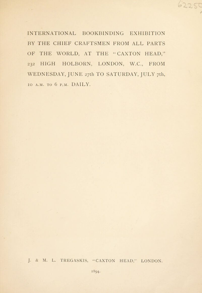 INTERNATIONAL BOOKBINDING EXHIBITION BY THE CHIEF CRAFTSMEN FROM ALL PARTS OF THE WORLD, AT THE “ CAXTON HEAD,” 232 HIGH HOLBORN, LONDON, W.C., FROM WEDNESDAY, JUNE 27th TO SATURDAY, JULY 7th, 10 a.m. to 6 p.m. DAILY. J. & M. L. TREGASKIS, “CAXTON HEAD,’’ LONDON.