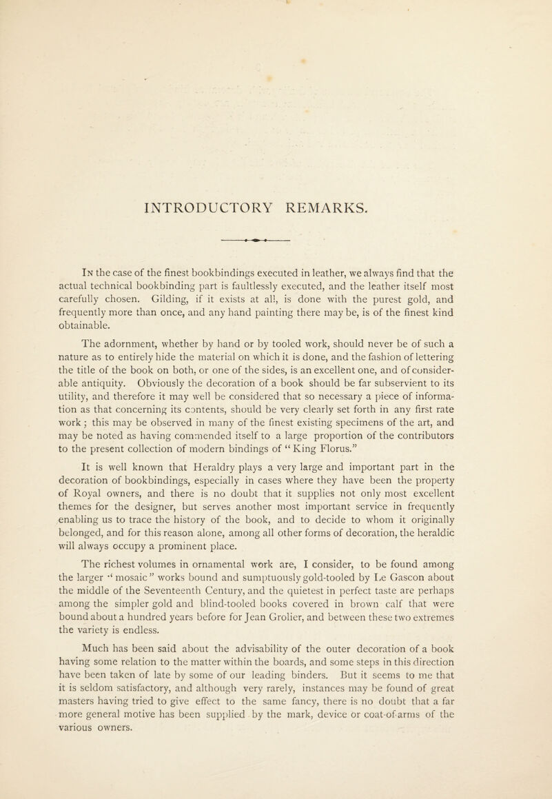 INTRODUCTORY REMARKS. In the case of the finest bookbindings executed in leather, we always find that the actual technical bookbinding part is faultlessly executed, and the leather itself most carefully chosen. Gilding, if it exists at all, is done with the purest gold, and frequently more than once, and any hand painting there may be, is of the finest kind obtainable. The adornment, whether by hand or by tooled work, should never be of such a nature as to entirely hide the material on which it is done, and the fashion of lettering the title of the book on both, or one of the sides, is an excellent one, and of consider¬ able antiquity. Obviously the decoration of a book should be far subservient to its utility, and therefore it may well be considered that so necessary a piece of informa¬ tion as that concerning its contents, should be very clearly set forth in any first rate work; this may be observed in many of the finest existing specimens of the art, and may be noted as having commended itself to a large proportion of the contributors to the present collection of modern bindings of “ King Florus.” It is well known that Heraldry plays a very large and important part in the decoration of bookbindings, especially in cases where they have been the property of Royal owners, and there is no doubt that it supplies not only most excellent themes for the designer, but serves another most important service in frequently enabling us to trace the history of the book, and to decide to whom it originally belonged, and for this reason alone, among all other forms of decoration, the heraldic will always occupy a prominent place. The richest volumes in ornamental work are, I consider, to be found among the larger mosaic” works bound and sumptuously gold-tooled by Le Gascon about the middle of the Seventeenth Century, and the quietest in perfect taste are perhaps among the simpler gold and blind-tooled books covered in brown calf that were bound about a hundred years before for Jean Grolier, and between these two extremes the variety is endless. Much has been said about the advisability of the outer decoration of a book having some relation to the matter within the boards, and some steps in this direction have been taken of late by some of our leading binders. But it seems to me that it is seldom satisfactory, and although very rarely, instances may be found of great masters having tried to give effect to the same fancy, there is no doubt that a far more general motive has been supplied by the mark, device or coat-of-arms of the various owners.