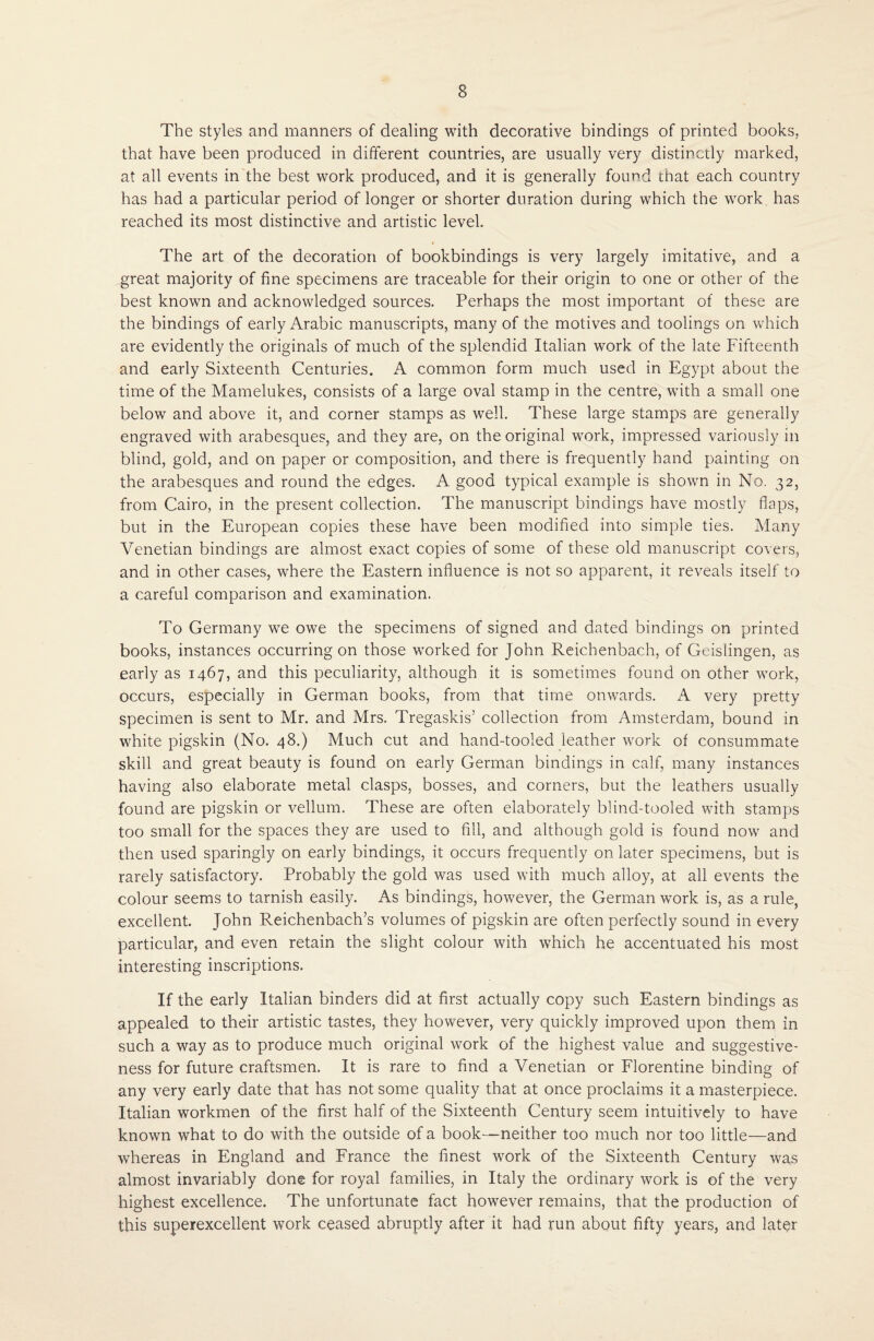 The styles and manners of dealing with decorative bindings of printed books, that have been produced in different countries, are usually very distinctly marked, at all events in the best work produced, and it is generally found that each country has had a particular period of longer or shorter duration during which the work has reached its most distinctive and artistic level. « The art of the decoration of bookbindings is very largely imitative, and a great majority of fine specimens are traceable for their origin to one or other of the best known and acknowledged sources. Perhaps the most important of these are the bindings of early Arabic manuscripts, many of the motives and toolings on which are evidently the originals of much of the splendid Italian work of the late Fifteenth and early Sixteenth Centuries. A common form much used in Egypt about the time of the Mamelukes, consists of a large oval stamp in the centre, with a small one below and above it, and corner stamps as well. These large stamps are generally engraved with arabesques, and they are, on the original work, impressed variously in blind, gold, and on paper or composition, and there is frequently hand painting on the arabesques and round the edges. A good typical example is shown in No. 32, from Cairo, in the present collection. The manuscript bindings have mostly flaps, but in the European copies these have been modified into simple ties. Many Venetian bindings are almost exact copies of some of these old manuscript covers, and in other cases, where the Eastern influence is not so apparent, it reveals itself to a careful comparison and examination. To Germany we owe the specimens of signed and dated bindings on printed books, instances occurring on those worked for John Reichenbach, of Geislingen, as early as 1467, and this peculiarity, although it is sometimes found on other work, occurs, especially in German books, from that time onwards. A very pretty specimen is sent to Mr. and Mrs. Tregaskis’ collection from Amsterdam, bound in white pigskin (No. 48.) Much cut and hand-tooled leather work of consummate skill and great beauty is found on early German bindings in calf, many instances having also elaborate metal clasps, bosses, and corners, but the leathers usually found are pigskin or vellum. These are often elaborately blind-tooled with stamps too small for the spaces they are used to fill, and although gold is found now and then used sparingly on early bindings, it occurs frequently on later specimens, but is rarely satisfactory. Probably the gold was used with much alloy, at all events the colour seems to tarnish easily. As bindings, however, the German work is, as a rule, excellent. John Reichenbach’s volumes of pigskin are often perfectly sound in every particular, and even retain the slight colour with which he accentuated his most interesting inscriptions. If the early Italian binders did at first actually copy such Eastern bindings as appealed to their artistic tastes, they however, very quickly improved upon them in such a way as to produce much original work of the highest value and suggestive¬ ness for future craftsmen. It is rare to find a Venetian or Florentine binding of any very early date that has not some quality that at once proclaims it a masterpiece. Italian workmen of the first half of the Sixteenth Century seem intuitively to have known what to do with the outside of a book—neither too much nor too little—and whereas in England and France the finest work of the Sixteenth Century was almost invariably done for royal families, in Italy the ordinary work is of the very highest excellence. The unfortunate fact however remains, that the production of this superexcellent work ceased abruptly after it had run about fifty years, and later