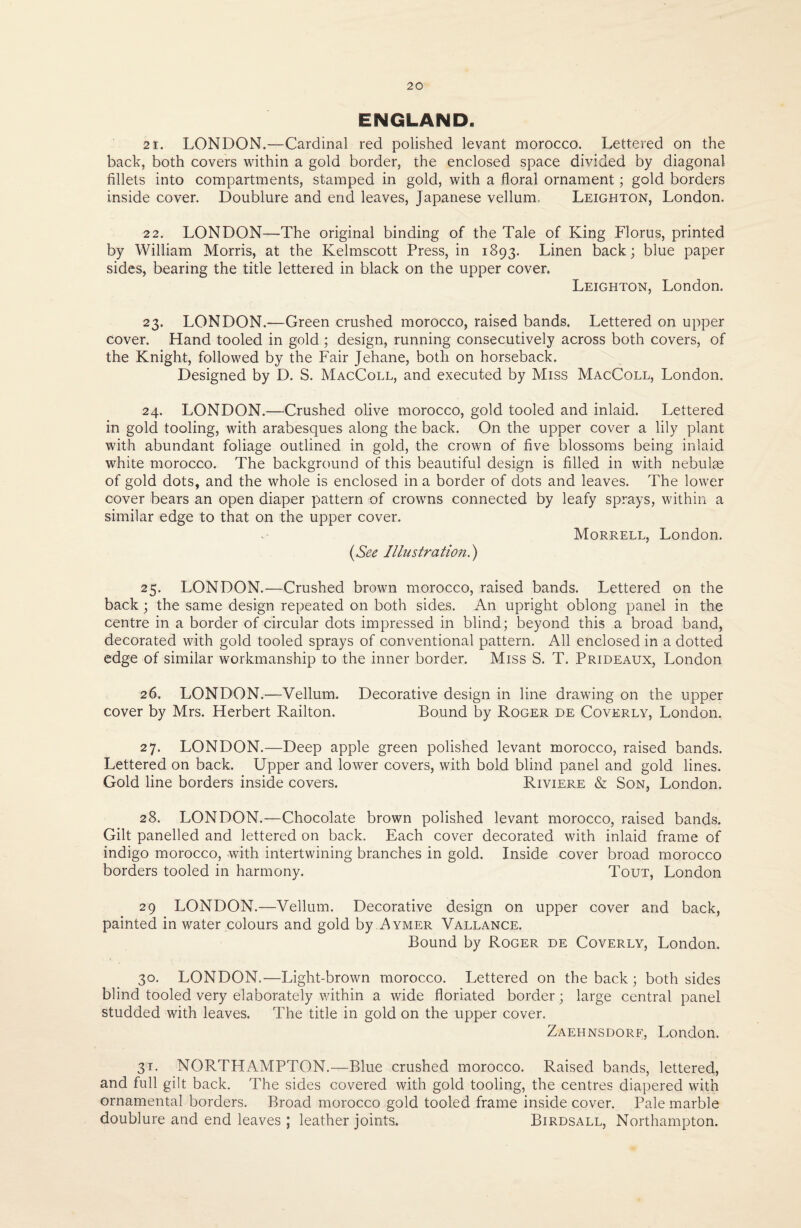 ENGLAND. 21. LONDON.—Cardinal red polished levant morocco. Lettered on the back, both covers within a gold border, the enclosed space divided by diagonal fillets into compartments, stamped in gold, with a floral ornament; gold borders inside cover. Doublure and end leaves, Japanese vellum, Leighton, London. 22. LONDON—The original binding of the Tale of King Florus, printed by William Morris, at the Kelmscott Press, in 1893. Linen back; blue paper sides, bearing the title lettered in black on the upper cover. Leighton, London. 23. LONDON.—Green crushed morocco, raised bands. Lettered on upper cover. Hand tooled in gold ; design, running consecutively across both covers, of the Knight, followed by the Fair Jehane, both on horseback. Designed by D. S. MacColl, and executed by Miss MacColl, London. 24. LONDON.—Crushed olive morocco, gold tooled and inlaid. Lettered in gold tooling, with arabesques along the back. On the upper cover a lily plant with abundant foliage outlined in gold, the crown of five blossoms being inlaid white morocco. The background of this beautiful design is filled in with nebulae of gold dots, and the whole is enclosed in a border of dots and leaves. The lower cover bears an open diaper pattern of crowns connected by leafy sprays, within a similar edge to that on the upper cover. (See Illustration.) Morrell, London. 25. LONDON.—Crushed brown morocco, raised bands. Lettered on the back; the same design repeated on both sides. An upright oblong panel in the centre in a border of circular dots impressed in blind; beyond this a broad band, decorated with gold tooled sprays of conventional pattern. All enclosed in a dotted edge of similar workmanship to the inner border. Miss S. T. Prideaux, London 26. LONDON.—Vellum. Decorative design in line drawing on the upper cover by Mrs. Herbert Railton. Bound by Roger de Coverly, London. 27. LONDON.—Deep apple green polished levant morocco, raised bands. Lettered on back. Upper and lower covers, with bold blind panel and gold lines. Gold line borders inside covers. Riviere & Son, London. 28. LONDON.—Chocolate brown polished levant morocco, raised bands. Gilt panelled and lettered on back. Each cover decorated with inlaid frame of indigo morocco, with intertwining branches in gold. Inside cover broad morocco borders tooled in harmony. Tout, London 29 LONDON.—Vellum. Decorative design on upper cover and back, painted in water colours and gold by Aymer Vallance. Bound by Roger de Coverly, London. 30. LONDON.—Light-brown morocco. Lettered on the back; both sides blind tooled very elaborately within a wide floriated border; large central panel studded with leaves. The title in gold on the upper cover. Zaehnsdorf, London. 31. NORTHAMPTON.—Blue crushed morocco. Raised bands, lettered, and full gilt back. The sides covered with gold tooling, the centres diapered with ornamental borders. Broad morocco gold tooled frame inside cover. Pale marble doublure and end leaves ; leather joints. Birdsall, Northampton.