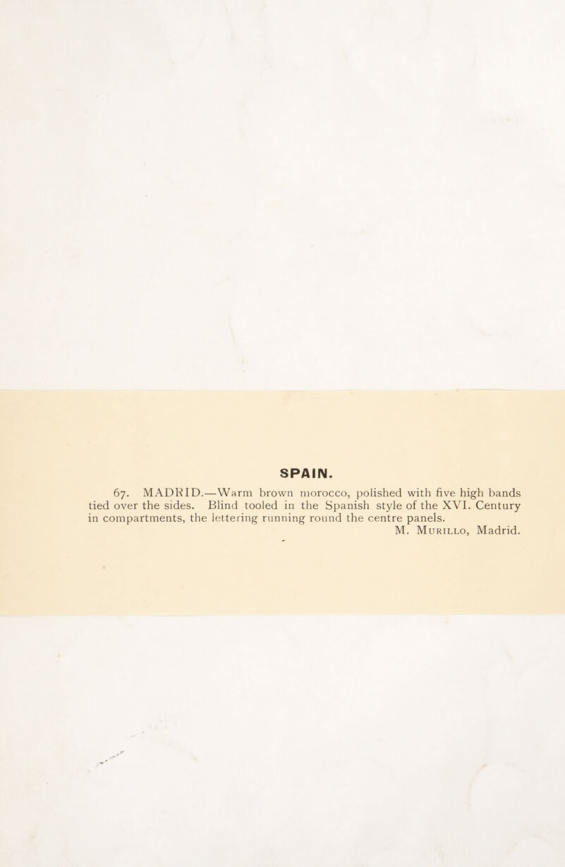 SPAIN. 67. MADRID.—Warm brown morocco, polished with five high bands tied over the sides. Blind tooled in the Spanish style of the XVI. Century in compartments, the lettering running round the centre panels. M. Murillo, Madrid.