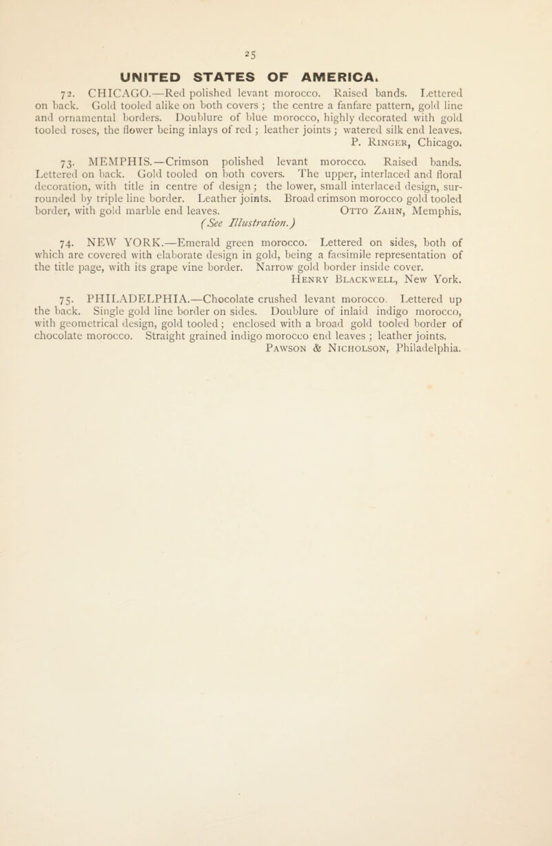 25 UNITED STATES OF AMERICA. 72. CHICAGO.—Red polished levant morocco. Raised bands. Lettered on back. Gold tooled alike on both covers ; the centre a fanfare pattern, gold line and ornamental borders. Doublure of blue morocco, highly decorated with gold tooled roses, the flower being inlays of red ; leather joints ; watered silk end leaves. P. Ringer, Chicago. 73. MEMPHIS.—Crimson polished levant morocco. Raised bands. Lettered on back. Gold tooled on both covers. The upper, interlaced and floral decoration, with title in centre of design; the lower, small interlaced design, sur¬ rounded by triple line border. Leather joints. Broad crimson morocco gold tooled border, with gold marble end leaves. Otto Zahn, Memphis. (See Illustration.) 74. NEW YORK.—Emerald green morocco. Lettered on sides, both of which are covered with elaborate design in gold, being a facsimile representation of the title page, with its grape vine border. Narrow gold border inside cover. Henry Blackwell, New York. 75. PHILADELPHIA.—Chocolate crushed levant morocco. Lettered up the back. Single gold line border on sides. Doublure of inlaid indigo morocco, with geometrical design, gold tooled; enclosed with a broad gold tooled border of chocolate morocco. Straight grained indigo morocco end leaves ; leather joints. Pawson & Nicholson, Philadelphia.