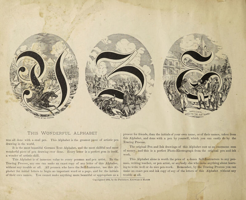 This Wonderful alphabet was all done with a steel pen. This Alphabet is the greatest piece of artistic pen drawing in the world. It is the most beautiful German Text Alphabet, and the most skillful and most wonderful piece of pen drawing ever done. Every letter is a perfect gem in itself, a wonder of artistic skill. This Alphabet is of immense value to every penman and pen artist. By the Tracing Process, any one can make an exact copy of any letter of this Alphabet, without any trouble at all. All penmen who have the Self-Instructor, use this Al¬ phabet for initial letters to begin an important word or a page, and for the initials of their own names. You cannot make anything more beautiful or appropriate as a present for friends, than the initials of your own name, or of their names, taken from this Alphabet, and done with a pen by yourself, which you can easily do by the Tracing Process. The original Pen and Ink drawings of this Alphabet cost us an enormous sum of money, and this is a perfect Photo-Electrograph from the original pen and ink work. This Alphabet alone is worth the price of a dozen Self-Instructors to any pen¬ man, writing teacher, or pen artist, or anybody else who cares anything about learn¬ ing to write well or do nice pen-work. Remember, by the Tracing Process you can make an exact pen and ink copy of any of the letters of this Alphabet without any trouble at all.
