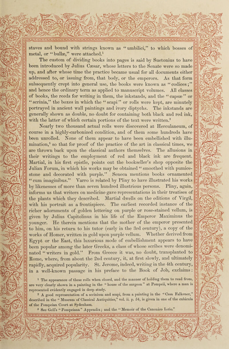 'll h*b. • vj.. 4*v | ‘ £ staves and bound with strings known as “ umbilici,” to which bosses of metal, or “ bullae,” were attached.1 The custom of dividing books into pages is said by Suetonius to have been introduced by Julius Caesar, whose letters to the Senate were so made up, and after whose time the practice became usual for all documents either addressed to, or issuing from, that body, or the emperors. As that form subsequently crept into general use, the books were known as “codices;” and hence the ordinary term as applied to manuscript volumes. All classes H J of books, the reeds for writing in them, the inkstands, and the “ capsae ” or “ scrinia,” the boxes in which the “ scapi ” or rolls were kept, are minutely portrayed in ancient wall paintings and ivory diptychs. The inkstands are generally shown as double, no doubt for containing both black and red ink, with the latter of which certain portions of the text were written.3 Nearly two thousand actual rolls were discovered at Herculaneum, of course in a highly-carbonized condition, and of them some hundreds have been unrolled. None of them appear to have been embellished with illu¬ mination,3 so that for proof of the practice of the art in classical times, we are thrown back upon the classical authors themselves. The allusions in their writings to the employment of red and black ink are frequent. Martial, in his first epistle, points out the bookseller’s shop opposite the Julian Forum, in which his works may be obtained “ smoothed with pumice- stone and decorated with purple.” Seneca mentions books ornamented “ cum imaginibus.” Yarro is related by Pliny to have illustrated his works by likenesses of more than seven hundred illustrious persons. Pliny, again, informs us that writers on medicine gave representations in their treatises of the plants which they described. Martial dwells on the editions of Yirgil, with his portrait as a frontispiece. The earliest recorded instance of the richer adornments of golden lettering on purple or rose-stained vellum, is jg given by Julius Capitolinus in his life of the Emperor Maximinus the younger. He therein mentions that the mother of the emperor presented to him, on his return to his tutor (early in the 3rd century), a copy of the works of Homer, written in gold upon purple vellum. Whether derived from Egypt or the East, this luxurious mode of embellishment appears to have been popular among the later Greeks, a class of whose scribes were denomi¬ nated “writers in gold.” From Greece it was, no doubt, transplanted to Pome, where, from about the 2nd century, it, at first slowly, and ultimately rapidly, acquired popularity. St. Jerome, indeed, writing in the 4th century, in a well-known passage in his preface to the Book of Job, exclaims : 1 The appearance of these rolls when, closed, and the manner of holding them to read from, are very clearly shown in a painting in the “ house of the surgeon ’ at Pompeii, where a man is represented evidently engaged in deep study. 2 A good representation of a scrinium and scapi, from a painting in the “ Casa Falkener,” described in the “ Museum of Classical Antiquities,” vol. ii. p. 54, is given in one of the cubicula of the Pompeian Court at Sydenham. 3 See Gell’s “Pompeiana” Appendix; and the “Memoir of the Canonico lorio.” hui?/ C.0r Sf. c V j % m 1 M ■C - K '.