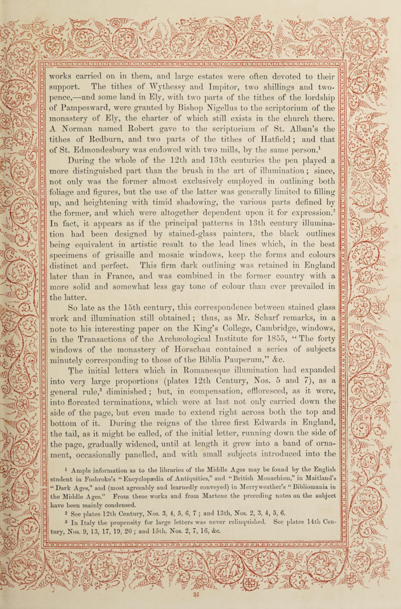 ym 3®&8V VI i 4 - ii T v.'l/; MS x : sk -V, w ,4 ^:^:H:n:n:u:ft:n:u:u:n,.u,,.^,.^,.^:^:^:u:it:4,.n,.u:u:4:^:^,.4:u:<t:^:n:n:4’.n:^:n:n,.n:n:n:n:u:inn:ff.n,.^;-^^t,.unv:imm^ works carried on in them, and large estates were often devoted to their support. The tithes of Wythessy and Impitor, two shillings and two¬ pence,—and some land in Ely, with two parts of the tithes of the lordship of Pampesward, were granted by Bishop Nigellus to the scriptorium of the monastery of Ely, the charter of which still exists in the church there. A Norman named Robert gave to the scriptorium of St. Alban’s the tithes of Redburn, and two parts of the tithes of Hatfield; and that of St. Edmondesbnry was endowed with two mills, by the same person.1 During the whole of the 12tli and 13th centuries the pen played a more distinguished part than the brush in the art of illumination; since, not only was the former almost exclusively employed in outlining both foliage and figures, but the use of the latter was generally limited to filling- up, and heightening with timid shadowing, the various parts defined by the former, and which were altogether dependent upon it for expression.3 In fact, it appears as if the principal patterns in 13th century illumina¬ tion had been designed by stained-glass painters, the black outlines being equivalent in artistic result to the lead lines which, in the best specimens of grisaille and mosaic windows, keep the forms and colours distinct and perfect. This firm dark outlining was retained in England later than in France, and was combined in the former country with a more solid and somewhat less gay tone of colour than ever prevailed in the latter. So late as the 15th century, this correspondence between stained glass work and illumination still obtained; thus, as Mr. Scliarf remarks, in a note to his interesting paper on the King’s College, Cambridge, windows, in the Transactions of the Archaeological Institute for 1855, “ The forty windows of the monastery of Horscliau contained a series of subjects minutely corresponding to those of the Biblia Pauperum,” &c. The initial letters which in Romanesque illumination had expanded into very large proportions (plates 12tli Century, Nos. 5 and 7), as a general rule,3 diminished; but, in compensation, effloresced, as it were, into floreated terminations, which were at last not only carried down the side of the page, but even made to extend right across both the top and bottom of it. During the reigns of the three first Edwards in England, the tail, as it might be called, of the initial letter, running down the side ol the page, gradually widened, until at length it grew into a band ol orna¬ ment, occasionally panelled, and with small subjects introduced into the 1 Ample information as to tlie libraries of the Middle Ages may be found by the English student in Fosbroke’s “Encyclopaedia of Antiquities,” and “British Monachism,” in Maitland’s “ Dark Ages,” and (most agreeably and learnedly conveyed) in Merryweatlier’s “ Bibliomania in the Middle Ages.” From these works and from Martene the preceding notes on the subject have been mainly condensed. 2 See plates 12th Century, Nos. 3, 4, 5, 6, 7 ; and 13th, Nos. 2, 3, 4, 5, 6. 3 In Italy the propensity for large letters was never relinquished. See plates 14th Cen¬ tury, Nos. 9, 13, 17, 19, 20 ; and 15th, Nos. 2, 7, 16, &c. 1 nJU -ift % m for- <4. c i /' V ^ h X s\