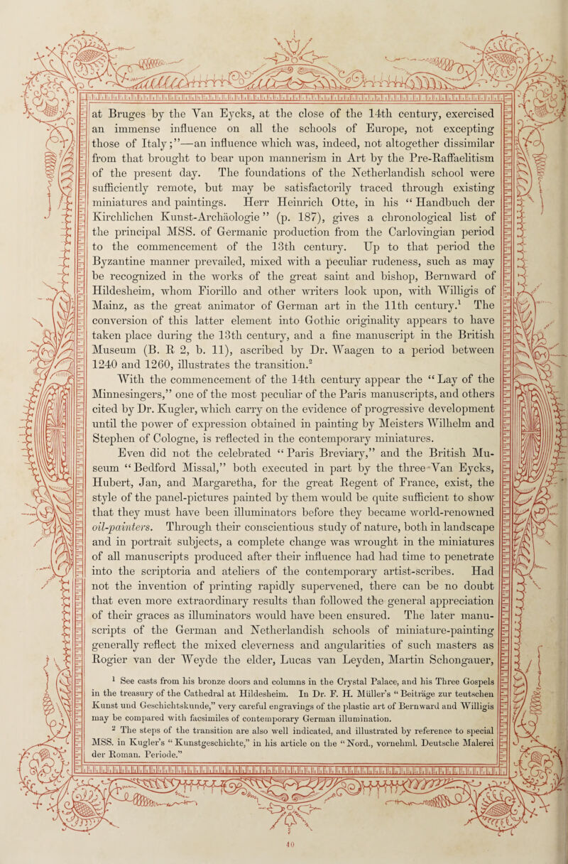 MV /t: i\\\S L. q-LlJ-U.hl-I I-.lhl=.h,r. P, I ■ II. l;. I|S, |^, lz, |E, |^, |S, Is, |^, 1;,H, |, |,K, I ,), ^. U ■ I , I , U. I;. h, I ■ I . h, 1^. 1, 1^, U, I , I ■ I |,|.,l,l;,l,|.,|-,|.,|:,|,|,!,|q at Bruges by tlie Yan Eycks, at the close of the 14th century, exercised an immense influence on all the schools of Europe, not excepting those of Italy;”—an influence which was, indeed, not altogether dissimilar from that brought to bear upon mannerism in Art by the Pre-Baffaelitism of the present day. The foundations of the Netherlandish school were sufficiently remote, but may be satisfactorily traced through existing miniatures and paintings. Herr Heinrich Otte, in his “ Handbuch der Ivirchliclien Kunst-Archaologie ” (p. 187), gives a chronological list of the principal MSS. of Germanic production from the Carlovingian period to the commencement of the 13tli century. Up to that period the Byzantine manner prevailed, mixed with a peculiar rudeness, such as may be recognized in the works of the great saint and bishop, Bernward of Hildeslieim, whom Fiorillo and other writers look upon, with Willigis of Mainz, as the great animator of German art in the 11th century.1 The conversion of this latter element into Gothic originality appears to have taken place during the 13tli century, and a fine manuscript in the British Museum (B. It 2, b. 11), ascribed by Dr. Waagen to a period between 1240 and 1260, illustrates the transition.2 With the commencement of the 14th century appear the “ Lay of the Minnesingers,” one of the most peculiar of the Paris manuscripts, and others cited by Dr. Kugler, which carry on the evidence of progressive development until the power of expression obtained in painting by Meisters Wilhelm and Stephen of Cologne, is reflected in the contemporary miniatures. Even did not the celebrated “ Paris Breviary,” and the British Mu¬ seum ‘‘Bedford Missal,” both executed in part by the three Yan Eycks, Hubert, Jan, and Margaretha, for the great Regent of France, exist, the style of the panel-pictures painted by them would be quite sufficient to show that they must have been illuminators before they became world-renowned oil-painters. Through their conscientious study of nature, both in landscape and in portrait subjects, a complete change was wrought in the miniatures of all manuscripts produced after their influence had had time to penetrate into the scriptoria and ateliers of the contemporary artist-scribes. Had not the invention of printing rapidly supervened, there can be no doubt that even more extraordinary results than followed the general appreciation of their graces as illuminators would have been ensured. The later manu¬ scripts of the German and Netherlandish schools of miniature-painting generally reflect the mixed cleverness and angularities of such masters as Rogier van der Weyde the elder, Lucas van Leyden, Martin Scliongauer, 1 See casts from his bronze doors and columns in the Crystal Palace, and his Three Gospels in the treasury of the Cathedral at Hildesheim. In Dr. F. H. Muller’s “ Beitrage zur teutschen Kunst und Geschichtskunde,” very careful engravings of the plastic art of Bernward and Willigis may be compared with facsimiles of contemporary German illumination. 1 The steps of the transition are also well indicated, and illustrated by reference to special MSS. in Kugler’s “ Kunstgeschiehte,” in his article on the “Nord., vornehml. Deutsche Malerei der Roman. Periode.”