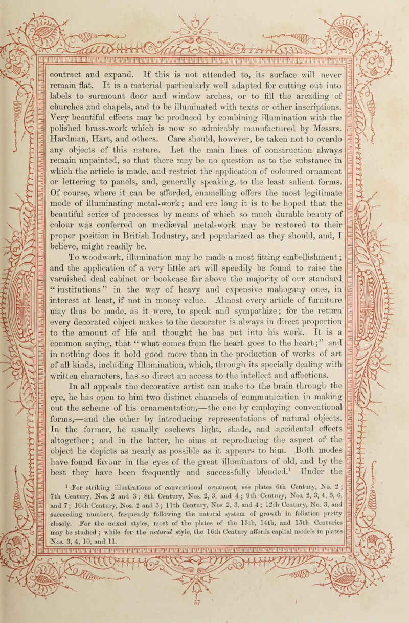 \6/ 1 . \ \ \J 'i':i ,, -j';i,i,i'iii,!|.]ii‘-i|ni-i|.|,r;i',|i,|,-:';i:|iiiiii'ii:i'.iir-i i1 i11 '-i11*ri1»11 1 •1 i-r:• i1 r i1 r• i■;1. i1 1 I'-I l: - contract and expand. If this is not attended to, its surface will never remain flat. It is a material particularly well adapted for cutting out into labels to surmount door and window arches, or to fill the arcading of churches and chapels, and to be illuminated with texts or other inscriptions. Very beautiful effects may be produced by combining illumination with the polished brass-work which is now so admirably manufactured by Messrs. Hardman, Hart, and others. Care should, however, be taken not to overdo any objects of this nature. Let the main lines of construction always remain unpainted, so that there may be no question as to the substance in which the article is made, and restrict the application of coloured ornament or lettering to panels, and, generally speaking, to the least salient forms. Of course, where it can be afforded, enamelling offers the most legitimate mode of illuminating metal-work; and ere long it is to be hoped that the beautiful series of processes by means of which so much durable beauty of colour was conferred on mediaeval metal-work may be restored to their proper position in British Industry, and popularized as they should, and, I believe, might readily be. To woodwork, illumination may be made a most fitting embellishment; and the application of a very little art will speedily be found to raise the varnished deal cabinet or bookcase far above the majority of our standard “ institutions ” in the way of heavy and expensive mahogany ones, in interest at least, if not in money value. Almost every article of furniture may thus be made, as it were, to speak and sympathize; for the return every decorated object makes to the decorator is always in direct proportion to the amount of life and thought he has put into his work. It is a common saying, that “what comes from the heart goes to the heart;” and in nothing does it hold good more than in the production of works of art of all kinds, including Illumination, which, through its specially dealing with written characters, has so direct an access to the intellect and affections. In all appeals the decorative artist can make to the brain through the eye, he has open to him two distinct channels of communication in making out the scheme of his ornamentation,—the one by employing conventional forms,—and the other by introducing representations of natural objects. In the former, he usually eschews light, shade, and accidental effects altogether; and in the latter, he aims at reproducing the aspect of the object he depicts as nearly as possible as it appears to him. Both modes have found favour in the eyes of the great illuminators of old, and by the best they have been frequently and successfully blended.1 Under the 1 Fox- striking illustrations of conventional ornament, see plates 6th Centuiy, No. 2 ; 7th Century, Nos. 2 and 3; 8th Centuiy, Nos. 2, 3, and 4; 9th Century, Nos. 2, 3, 4, 5, 6, and 7; 10th Centuiy, Nos. 2 and 3; 11th Century, Nos. 2, 3, and 4; 12th Century, No. 3, and succeeding numbers, frequently following the natural system of growth in foliation pretty closely. For the mixed styles, most of the plates of the 13th, 14th, and 15th Centuries may be studied ; while for the natural style, the 16th Century affords capital models in plates Nos. 3, 4, 10, and 11. 5 L 21L |. 4 V u V r i