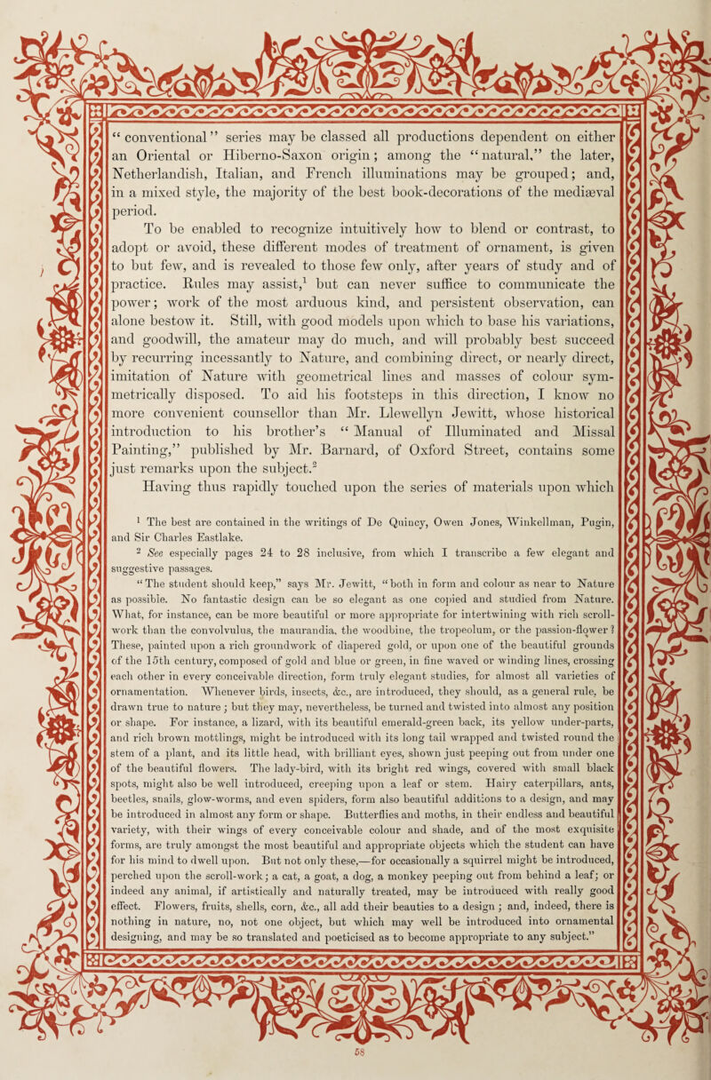 -w W~'^W * ^F X \ X X X. X X \ X * r* % r* :. ?. ?* x X. X ?< y* X y* y* y *< X y< s * “ conventional” series may be classed all productions dependent on either an Oriental or Hiberno-Saxon origin; among the “natural,” the later, Netherlandish, Italian, and French illuminations may be grouped; and, in a mixed style, the majority of the best book-decorations of the mediaeval period. To be enabled to recognize intuitively how to blend or contrast, to adopt or avoid, these different modes of treatment of ornament, is given to but few, and is revealed to those few only, after years of study and of practice. Rules may assist,1 but can never suffice to communicate the power; work of the most arduous kind, and persistent observation, can alone bestow it. Still, with good models upon which to base his variations, and goodwill, the amateur may do much, and will probably best succeed by recurring incessantly to Nature, and combining direct, or nearly direct, imitation of Nature with geometrical lines and masses of colour sym¬ metrically disposed. To aid his footsteps in this direction, I know no more convenient counsellor than Mr. Llewellyn Jewitt, whose historical introduction to his brother’s “ Manual of Illuminated and Missal Painting,” published by Mr. Barnard, of Oxford Street, contains some just remarks upon the subject.2 Having thus rapidly touched upon the series of materials upon which 1 The best are contained in the writings of De Quincy, Owen Jones, Winkellman, Pugin, and Sir Charles Eastlake. 2 See especially pages 24 to 28 inclusive, from which I transcribe a few elegant and suggestive passages. “The student should keep,” says Mr. Jewitt, “both in form and colour as near to Nature as possible. No fantastic design can be so elegant as one copied and studied from Nature. What, for instance, can be more beautiful or more appropriate for intertwining with rich scroll¬ work than the convolvulus, the maurandia, the woodbine, the tropeolum, or the passion-flower 1 These, painted upon a rich groundwork of diapered gold, or upon one of the beautiful grounds of the 15th century, composed of gold and blue or green, in fine waved or winding lines, crossing each other in every conceivable direction, form truly elegant studies, for almost all varieties of ornamentation. Whenever birds, insects, &c., are introduced, they should, as a general rule, be drawn true to nature ; but they may, nevertheless, be turned and twisted into almost any position or shape. For instance, a lizard, with its beautiful emerald-green back, its yellow under-parts, and rich brown mottlings, might be introduced with its long tail wrapped and twisted round the stem of a plant, and its little head, with brilliant eyes, shown just peeping out from under one of the beautiful flowers. The lady-bird, with its bright red wings, covered with small black spots, might also be well introduced, creeping upon a leaf or stem. Hairy caterpillars, ants, beetles, snails, glow-worms, and even spiders, form also beautiful additions to a design, and may be introduced in almost any form or shape. Butterflies and moths, in their endless and beautiful variety, with their wflngs of every conceivable colour and shade, and of the most exquisite forms, are truly amongst the most beautiful and appropriate objects which the student can have for his mind to dwell upon. But not only these,—for occasionally a squirrel might be introduced, perched upon the scroll-work; a cat, a goat, a dog, a monkey peeping out from behind a leaf; or indeed any animal, if artistically and naturally treated, may be introduced with really good effect. Flowers, fruits, shells, corn, &c., all add their beauties to a design ; and, indeed, there is nothing in nature, no, not one object, but which may well be introduced into ornamental designing, and may be so translated and poeticised as to become appropriate to any subject.”