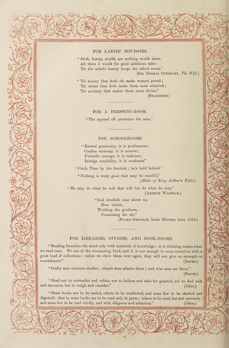 FOR LADIES’ BOUDOIRS. “ Birth, beauty, wealth, are nothing worth alone. All these I would for good additions take : ’Tis the mind’s beauty keeps the others sweet.” (Sir Thomas Overbury, The Wife.) “ ’Tis beauty that doth oft make women proud; ’Tis virtue that doth make them most admired ; ’Tis modesty that makes them seem divine.” (Shakspere.) FOR A DRESSING-ROOM. “ The apparel oft proclaims the man.” FOR SCHOOLROOMS. “ Extend generosity, it is profuseness; Confine economy, it is avarice; Unbridle courage, it is rasliuess; Indulge sensibility, it is weakness.” £l Catch Time by the forelock; lie’s bald behind.” “ Nothing is truly good that may be excell’d.” (Motto of King Arthur's Table.) “ He may do what he will that will but do what he may.” (Arthur Warwick.) “ God dwelleth near about us, Ever within, Working the goodness, Consuming the sin.” (Fulke Greville, Lord Brooke, born 1554.) FOR LIBRARIES, STUDIES, AND BOOK-ROOMS. “ Reading furnishes the mind only with materials of knowledge : it is thinking makes what we read ours. We are of the ruminating kind, and it is not enough to cram ourselves with a great load of collections : unless we chew them over again, they will not give us strength or nourishment.” (Locke.) “ Crafty men contemn studies; simple men admire them ; and wise men use them.” (Bacon.) “ Read not to contradict and refute, nor to believe and take for granted, nor to find talk and discourse, but to weigh and consider.” (Idem.) “ Some books are to be tasted, others to be swallowed, and some few to be chewed and digested : that is, some books are to be read only in parts j others to be read, but not curiously j and some few to be read wholly, and with diligeuce and attention.” (Idem.)