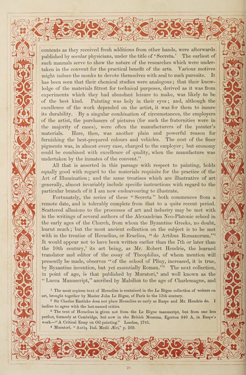 contents as tlicy received fresh additions from other hands, were afterwards published by secular physicians, under the title of ‘ Secreta.’ The earliest of such manuals serve to show the nature of the researches which were under¬ taken in the convent for the practical benefit of the arts. Various motives might induce the monks to devote themselves with zeal to such pursuits. It has been seen that their chemical studies were analogous; that their know¬ ledge of the materials fittest for technical purposes, derived as it was from experiments which they had abundant leisure to make, was likely to be of the best kind. Painting was holy in their eyes ; and, although the excellence of the work depended on the artist, it was for them to insure its durability. By a singular combination of circumstances, the employers of the artist, the purchasers of pictures (for such the fraternities were in j the majority of cases), were often the manufacturers of the painter’s materials. Here, then, was another plain and powerful reason for furnishing the best-prepared colours and vehicles. The cost of the finer pigments was, in almost every case, charged to the employer; but economy could be combined with excellence of quality, when the manufacture was undertaken by the inmates of the convent.” All that is asserted in this passage with respect to painting, holds equally good with regard to the materials requisite for the practice of the Art of Illumination; and the same treatises which are illustrative of art ! generally, almost invariably include specific instructions with regard to the particular branch of it I am now endeavouring to illustrate. Fortunately, the series of these “Secreta” both commences from a remote date, and is tolerably complete from that to a quite recent period. Scattered allusions to the processes of art and industry may be met with in the writings of several authors of the Alexandrian Veo-Platonic school in the early ages of the Church, from whom the Byzantine Greeks, no doubt, learnt much; but the most ancient collection on the subject is to be met with in the treatise of Heraclius, or Eraclius, “ de Artibus Bomanorum.”1 It would appear not to have been written earlier than the 7th or later than the 10th century,3 its art being, as Mr. Robert Plendrie, the learned translator and editor of the essay of Theophilus, of whom mention will presently be made, observes “ of the school of Pliny, increased, it is true, by Byzantine invention, but yet essentially Roman.”3 The next collection, in point of age, is that published by Muratori,4 and well known as the “Lucca Manuscript,” ascribed by Mabillon to the age of Charlemagne, and 1 The most copious text of Heraclius is contained in the Le Begue collection of writers on art, brought together by Master John Le Begue, of Paris in the 15th century. 2 Sir Charles Eastlake does not place Heraclius so early as Raspe and Mr. Hendrie do. I incline to agree with the last-named critics. 3 The text of Heraclius is given not from the Le Begue manuscript, but from one less perfect, formerly at Cambridge, but now in the British Museum, Egerton 840 A, in Raspe’s work—“A Critical Essay on Oil-painting.” London, 1781.