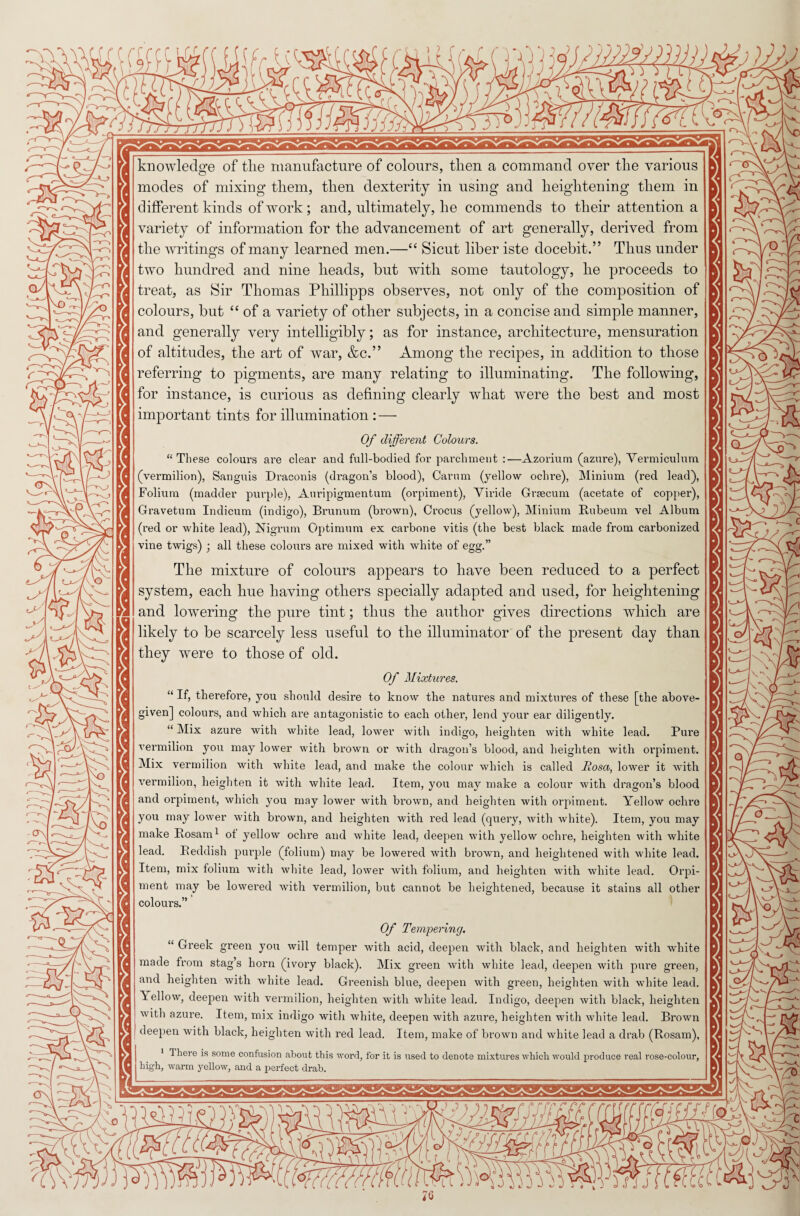 b-o -iO r*X v*’ \' -- \V V“ knowledge of tlie manufacture of colours, then a command over the various modes of mixing them, then dexterity in using and heightening them in different kinds of work ; and, ultimately, he commends to their attention a variety of information for the advancement of art generally, derived from the writings of many learned men.—“ Sicut liber iste docebit.” Thus under two hundred and nine heads, but with some tautology, he proceeds to treat, as Sir Thomas Pliillipps observes, not only of the composition of colours, but “ of a variety of other subjects, in a concise and simple manner, and generally very intelligibly; as for instance, architecture, mensuration of altitudes, the art of war, &c.” Among the recipes, in addition to those referring to pigments, are many relating to illuminating. The following, for instance, is curious as defining clearly what were the best and most important tints for illumination : — Of different Colours. “These colours are clear and full-bodied for parchment :—Azorium (azure), Vermiculum (vermilion), Sanguis Draconis (dragon’s blood), Carum (yellow ochre), Minium (red lead), Folium (madder purple), Auripigmentum (orpiment), Viride Graecum (acetate of copper), Gravetum Indicum (indigo), Brunum (brown), Crocus (yellow), Minium Rubeum vel Album (red or white lead), Nigrum Optimum ex carbone vitis (the best black made from carbonized vine twigs) ; all these colours are mixed with white of egg.” The mixture of colours appears to have been reduced to a perfect system, each hue having others specially adapted and used, for heightening and lowering the pure tint; thus the author gives directions which are likely to be scarcely less useful to the illuminator of the present day than they were to those of old. Of Mixtures. “ If, therefore, you should desire to know the natures and mixtures of these [the above¬ given] colours, and which are antagonistic to each other, lend your ear diligently. “ Mix azure with white lead, lower with indigo, heighten with white lead. Pure vermilion you may lower with brown or with dragon’s blood, and heighten with orpiment. Mix vermilion with white lead, and make the colour which is called Rosa, lower it with vermilion, heighten it with white lead. Item, you may make a colour with dragon’s blood and orpiment, which you may lower with brown, and heighten with orpiment. Yellow ochre you may lower with brown, and heighten with red lead (query, with white). Item, you may make Rosam1 of yellow ochre and white lead, deepen with yellow ochre, heighten with white lead. Reddish purple (folium) may be lowered with brown, and heightened with white lead. Item, mix folium with white lead, lower with folium, and heighten with white lead. Orpi¬ ment may be lowered with vermilion, but cannot be heightened, because it stains all other colours.” Of Tempering. “ Greek green you will temper with acid, deepen with black, and heighten with white made from stag’s horn (ivory black). Mix green with white lead, deepen with pure green, and heighten with white lead. Greenish blue, deepen with green, heighten with white lead, ’iellow, deepen with vermilion, heighten with white lead. Indigo, deepen with black, heighten with azure. Item, mix indigo with white, deepen with azure, heighten with white lead. Brown deepen with black, heighten with red lead. Item, make of brown and white lead a drab (Rosam), 1 There is some confusion about this word, for it is used to denote mixtures which would produce real rose-colour, high, warm yellow, and a perfect drab.