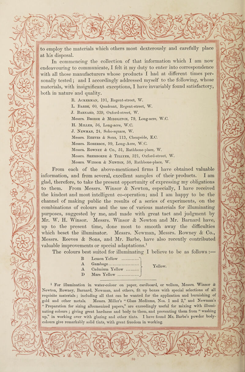 to employ the materials which others most dexterously and carefully place at his disposal. In commencing the collection of that information which I am now endeavouring to communicate, I felt it my duty to enter into correspondence with all those manufacturers whose products I had at different times per¬ sonally tested; and I accordingly addressed myself to the following, whose materials, with insignificant exceptions, I have invariably found satisfactory, both in nature and quality. R. Ackerman, 191, Regent-street, W. L. Barbe, 60, Quadrant, Regent-street, W. J. Barnard, 339, Oxford-street, W. Messrs. Brodie & Middleton, 79, Long-acre, W.C. H. Miller, 56, Long-acre, W.C. J. Newman, 24, Soho-square, W. Messrs. Reeves & Sons, 113, Cheapside, E.C. Messrs. Roberson, 99, Long-Acre, W.C. Messrs. Rowney & Co., 51, Ratlibone-place, W. Messrs. Sherborne & Tillyer, 321, Oxford-street, W. Messrs. Winsor & Newton, 38, Ratlibone-place, W. From each of the above-mentioned firms I have obtained valuable information, and from several, excellent samples of their products. I am glad, therefore, to take the present opportunity of expressing my obligations to them. From Messrs. Winsor & Newton, especially, I have received the kindest and most intelligent co-operation; and I am happy to be the channel of making public the results of a series of experiments, on the combinations of colours and the use of various materials for illuminating purposes, suggested by me, and made with great tact and judgment by Mr. W. H. Winsor. Messrs. Winsor & Newton and Mr. Barnard have, up to the present time, done most to smooth away the difficulties which beset the illuminator. Messrs. Newman, Messrs. Rowney & Co., Messrs. Reeves & Sons, and Mr. Barbe, have also recently contributed valuable improvements or special adaptations.1 The colours best suited for illuminating I believe to be as follows :— O B A A D Lemon Yellow Gamboge. Cadmium Yellow Mars Yellow . Yellow. 1 For illumination in water-colour on paper, cardboard, or vellum, Messrs. Winsor & Newton, Rowney, Barnard, Newman, and others, fit up boxes witli special selections of all requisite materials ; including all that can be wanted for the application and burnishing of gold and other metals. Messrs. Miller’s “ Glass Mediums, Nos. 1 and 2,” and Newman’s i “ Preparation for sizing albumenized papers,” are exceedingly useful for mixing with illumi¬ nating colours ; giving great hardness and body to them, and preventing them from “ washing up,” in working over with glazing and other tints. I have found Mr. Barbe’s powder body¬ -colours give remarkably solid tints, with great freedom in working.