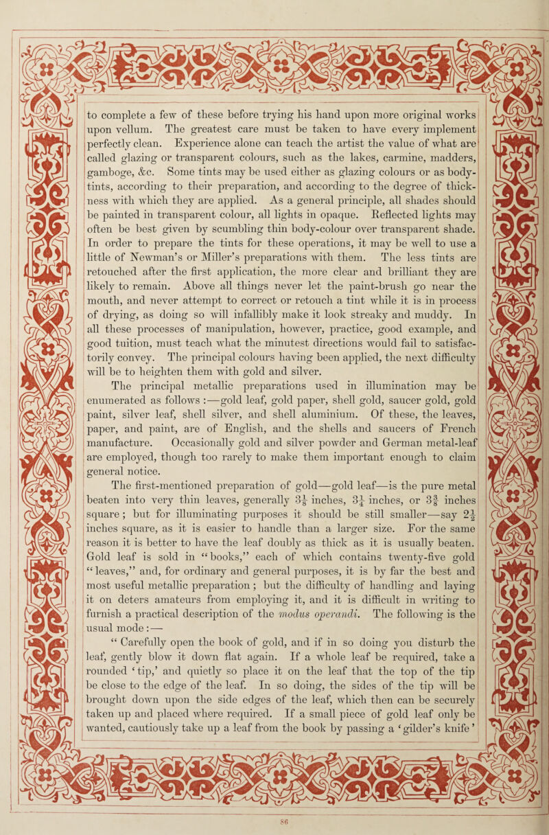 to complete a few of these before trying his hand upon more original works upon vellum. The greatest care must be taken to have every implement perfectly clean. Experience alone can teach the artist the value of what are called glazing or transparent colours, such as the lakes, carmine, madders, 1 gamboge, &c. Some tints may be used either as glazing colours or as body- i tints, according to their preparation, and according to the degree of thick¬ ness with which they are applied. As a general principle, all shades should be painted in transparent colour, all lights in opaque. Reflected lights may often be best given by scumbling thin body-colour over transparent shade. In order to prepare the tints for these operations, it may be well to use a little of Newman’s or Miller’s preparations with them. The less tints are retouched after the first application, the more clear and brilliant they are likely to remain. Above all things never let the paint-brush go near the mouth, and never attempt to correct or retouch a tint while it is in process of drying, as doing so will infallibly make it look streaky and muddy. In all these processes of manipulation, however, practice, good example, and good tuition, must teach what the minutest directions would fail to satisfac¬ torily convey. The principal colours having been applied, the next difficulty will be to heighten them with gold and silver. The principal metallic preparations used in illumination may be enumerated as follows :—gold leaf, gold paper, shell gold, saucer gold, gold paint, silver leaf, shell silver, and shell aluminium. Of these, the leaves, paper, and paint, are of English, and the shells and saucers of Erench manufacture. Occasionally gold and silver powder and German metal-leaf are employed, though too rarely to make them important enough to claim general notice. The first-mentioned preparation of gold—gold leaf—is the pure metal beaten into very thin leaves, generally 3^ inches, 3^ inches, or 3f inches square ; but for illuminating purposes it should be still smaller—say 2^ inches square, as it is easier to handle than a larger size. For the same reason it is better to have the leaf doubly as thick as it is usually beaten. Gold leaf is sold in “books,” each of which contains twenty-five gold “leaves,” and, for ordinary and general purposes, it is by far the best and most useful metallic preparation ; but the difficulty of handling and laying it on deters amateurs from employing it, and it is difficult in writing to furnish a practical description of the modus operandi. The following is the usual mode : — “ Carefully open the book of gold, and if in so doing you disturb the leaf, gently blow it down flat again. If a whole leaf be required, take a rounded ‘tip,’ and quietly so place it on the leaf that the top of the tip be close to the edge of the leaf. In so doing, the sides of the tip will be brought down upon the side edges of the leaf, which then can be securely taken up and placed where required. If a small piece of gold leaf only be wanted, cautiously take up a leaf from the book by passing a ‘gilder’s knife ’ 86