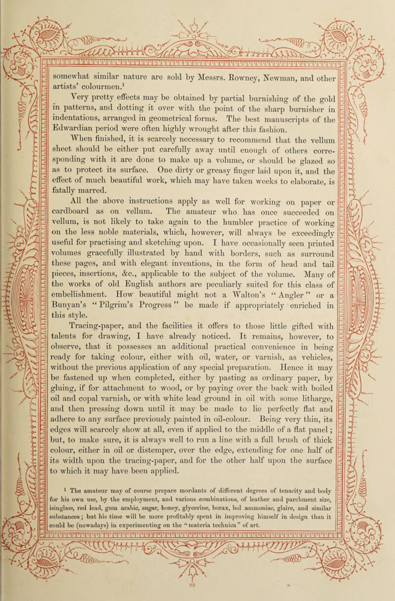 V / ? i \ \ xi S3 Jp/ —*C> oO— Xf somewhat similar nature are sold by Messrs. Rowney, Newman, and other artists’ colourmen.1 Very pretty effects may be obtained by partial burnishing of the gold in patterns, and dotting it over with the point of the sharp burnisher in indentations, arranged in geometrical forms. The best manuscripts of the Edwardian period were often highly wrought after this fashion. When finished, it is scarcely necessary to recommend that the vellum sheet should be either put carefully away until enough of others corre¬ sponding with it are done to make up a volume, or should be glazed so as to protect its surface. One dirty or greasy finger laid upon it, and the effect of much beautiful work, which may have taken weeks to elaborate, is fatally marred. All the above instructions apply as well for working on paper or cardboard as on vellum. The amateur who has once succeeded on vellum, is not likely to take again to the humbler practice of working on the less noble materials, which, however, will always be exceedingly useful for practising and sketching upon. I have occasionally seen printed volumes gracefully illustrated by hand with borders, such as surround these pages, and with elegant inventions, in the form of head and tail pieces, insertions, &c., applicable to the subject of the volume. Many of the works of old English authors are peculiarly suited for this class of embellishment. How beautiful might not a Walton’s “ Angler ” or a Bunyan’s “ Pilgrim’s Progress ” be made if appropriately enriched in this style. Tracing-paper, and the facilities it offers to those little gifted with talents for drawing, I have already noticed. It remains, however, to observe, that it possesses an additional practical convenience in being- ready for taking colour, either with oil, water, or varnish, as vehicles, without the previous application of any special preparation. Hence it may be fastened up when completed, either by pasting as ordinary paper, by gluing, if for attachment to wood, or by paying over the back with boiled oil and copal varnish, or with white lead ground in oil with some litharge, and then pressing down until it may be made to lie perfectly flat and adhere to any surface previously painted in oil-colour. Being very thin, its edges will scarcely show at all, even if applied to the middle of a flat panel; but, to make sure, it is always well to run a line with a full brush of thick colour, either in oil or distemper, over the edge, extending for one half of its width upon the tracing-paper, and for the other half upon the surface to which it may have been applied. 1 The amateur may of coiu-se prepare mordants of different degrees of tenacity and body for his own use, by the employment, and various combinations, of leather and parchment size, isinglass, red lead, gum arabic, sugar, honey, glycerine, borax, bol ammoniac, glaire, and similar substances; but his time will be more profitably spent in improving himself in design than it could be (nowadays) in experimenting on the “materia technica” of art. \ : m 1\\