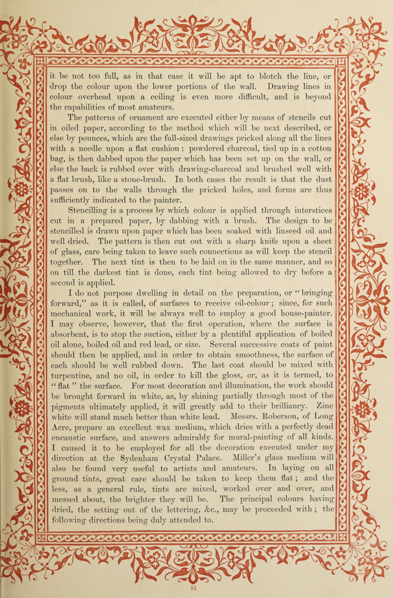 $ A * x X i \ x $ S \ X X, X. A i X r* it be not too full, as in that case it will be apt to blotch the line, or drop the colour upon the lower portions of the wall. Drawing lines in colour overhead upon a ceiling is even more difficult, and is beyond the capabilities of most amateurs. The patterns of ornament are executed either by means of stencils cut in oiled paper, according to the method which will be next described, or else by pounces, which are the full-sized drawings pricked along all the lines with a needle upon a flat cushion : powdered charcoal, tied up in a cotton bag, is then dabbed upon the paper which has been set up on the wall, or else the back is rubbed over with drawing-charcoal and brushed well with a flat brush, like a stone-brush. In both cases the result is that the dust passes on to the Avails through the pricked holes, and forms are thus sufficiently indicated to the painter. Stencilling is a process by which colour is applied through interstices cut in a prepared paper, by dabbing with a brush. The design to be stencilled is drawn upon paper which has been soaked with linseed oil and well dried. The pattern is then cut out with a sharp knife upon a sheet of glass, care being taken to leave such connections as will keep the stencil together. The next tint is then to be laid on in the same manner, and so on till the darkest tint is done, each tint being allowed to dry before a second is applied. I do not purpose dwelling in detail on the preparation, or “ bringing forward,” as it is called, of surfaces to receive oil-colour ; since, for such mechanical work, it will be always well to employ a good house-painter. I may observe, however, that the first operation, where the surface is absorbent, is to stop the suction, either by a plentiful application of boiled oil alone, boiled oil and red lead, or size. Several successive coats of paint should then be applied, and in order to obtain smoothness, the surface of each should be well rubbed down. The last coat should be mixed with turpentine, and no oil, in order to kill the gloss, or, as it is termed, to “flat ” the surface. For most decoration and illumination, the work should be brought forward in white, as, by shining partially through most of the pigments ultimately applied, it will greatly add to their brilliancy. Zinc white will stand much better than white lead. Messrs. Roberson, of Long Acre, prepare an excellent wax medium, which dries with a perfectly dead encaustic surface, and answers admirably for mural-painting of all kinds. direction at the Sydenham Crystal Palace. Miller’s glass medium will also be found very useful to artists and amateurs. In laying on all ground tints, great care should be taken to keep them flat; and the less, as a general rule, tints are mixed, worked over and over, and messed about, the brighter they will be. The principal colours having dried, the setting out of the lettering, &c., may be proceeded with ; the following directions being duly attended to. a