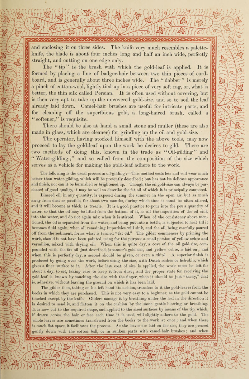 r and enclosing it on three sides. The knife very much resembles a palette- knife, the blade is about four inches long and half an inch wide, perfectly straight, and cutting on one edge only The “tip” is the brush with which the gold-leaf is applied. It is formed by placing a line of badger-liair between two thin pieces of card¬ board, and is generally about three inches wide. The “dabber” is merely better, the thin silk called Persian. It is often used without covering, but is then very apt to take up the uncovered gold-size, and so to soil the leaf already laid down. Camel-hair brushes are useful for intricate parts, and for cleaning off the superfluous gold, a long-haired brush, called a softener,” is requisite. There should be also at hand a small stone and muller (these are also made in glass, which are cleaner) for grinding up the oil and gold-size. The operator, having stocked himself with the above tools, may now proceed to lay the gold-leaf upon the work he desires to gild. There are two methods of doing this, known in the trade as “ Oil-gilding ” and serves as a vehicle for making the gold-leaf adhere to the work. The following is the usual process in oil-gilding :—This method costs less and will wear much better than water-gilding, which will be presently described ; but has not its delicate appearance and finish, nor can it be burnished or brightened up. Though the oil gold-size can always be pur¬ chased of good quality, it may be well to describe the fat oil of which it is principally composed. Linseed oil, in any quantity, is exposed during the summer in the open air, but as much away from dust as possible, for about two months, during which time it must be often stirred, and it will become as thick as treacle. It is a good practice to pour into the pot a quantity of water, so that the oil may be lifted from the bottom of it, as all the impurities of the oil sink into the water, and do not again mix when it is stirred. When of the consistency above men- tioned, the oil is separated from the water, and being put into a bottle, is subjected to heat till it becomes fluid again, when all remaining impurities will sink, and the oil, being carefully poured off from the sediment, forms what is termed “ fat oil.” The gilder commences by priming the work, should it not have been painted, using for the purpose a small portion of yellow ochre and vermilion, mixed with drying oil. When this is quite dry, a coat of the oil gold-size, com¬ pounded with the fat oil just described, japanner’s gold-size, and yellow ochre, is laid on ; and when this is perfectly dry, a second should be given, or even a third. A superior finish is produced by going over the work, before using the size, with Dutch rushes or fish-skin, which gives a finer surface to it. After the last coat of size is applied, the work must be left for about a day, to set, taking care to keep it from dust; and the proper state for receiving the gold-leaf is known by touching the size with the finger, when it should be just “tacky,” that is, adhesive, without leaving the ground on which it has been laid. The gilder then, taking on his left hand his cushion, transfers to it the gold-leaves from the books in which they ai’e purchased. This is not very easy to a beginner, as the gold cannot be touched except by the knife. Gilders manage it by breathing under the leaf in the direction it is desired to send it, and flatten it on the cushion by the same gentle blowing or breathing. It is now cut to the required shape, and applied to the sized surfaces by means of the tip, which, if drawn across the hair or face each time it is used, will slightly adhere to the gold. The whole leaves are sometimes transferred from the books to the work at once; and when there is much flat space, it facilitates the process. As the leaves are laid on the size, they are pressed gently down with the cotton ball, or in sunken parts with camel-hair brushes; and when 57Tj ftfcCcCL* N CN & fA: