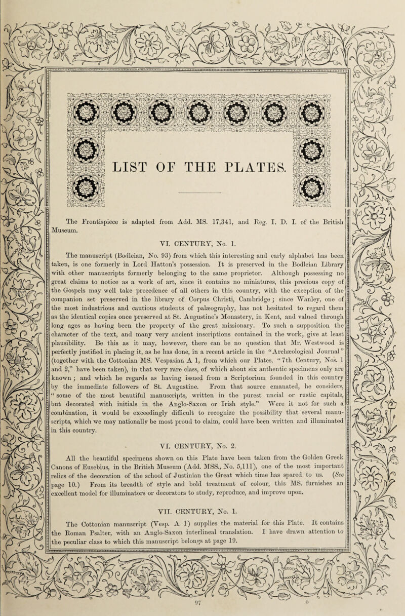 Y The Frontispiece is adapted from Add. MS. 17,341, and Reg. I. D. I. of the British Museum. VI. CENTURY, No. 1. The manuscript (Bodleian, No. 93) from which this interesting and early alphabet has been taken, is one formerly in Lord Hatton’s possession. It is preserved in the Bodleian Library with other manuscripts formerly belonging to the same proprietor. Although possessing no great claims to notice as a work of art, since it contains no miniatures, this precious copy of the Gospels may well take precedence of all others in this country, with the exception of the companion set preserved in the library of Coi’pus Christi, Cambridge ; since Wanley, one of the most industrious and cautious students of palseograph}1-, has not hesitated to regard them as the identical copies once preserved at St. Augustine’s Monastery, in Kent, and valued through long ages as having been the property of the great missionary. To such a supposition the chai’acter of the text, and many very ancient inscriptions contained in the work, give at least plausibility. Be this as it may, however, there can be no question that Mr. Westwood is perfectly justified in placing it, as he has done, in a recent article in the “Ai’clneological Journal” (together with the Cottonian MS. Vespasian A 1, from which our Plates, “7th Century, Nos. 1 and 2,” have been taken), in that very rare class, of which about six authentic specimens only are known ; and which he regards as having issued from a Scriptorium founded in this country by the immediate followers of St. Augustine. From that source emanated, he considers, “ some of the most beautiful manuscripts, written in the purest uncial or rustic capitals, but decorated with initials in the Anglo-Saxon or Irish style.” Were it not for such a combination, it would be exceedingly difficult to recognize the possibility that several manu scripts, which we may nationally be most proud to claim, could have been written and illuminated in this country. YI. CENTURY, No. 2. All the beautiful specimens shown on this Plate have been taken from the Golden Greek Canons of Eusebius, in the British Museum (Add. MSS., No. 5,111), one of the most important relics of the decoration of the school of Justinian the Great which time has spared to us. (See page 10.) From its breadth of style and bold treatment of colour, this MS. furnishes an excellent model for illuminators or decorators to study, reproduce, and improve upon. VII. CENTURY, No. 1. The Cottonian manuscript (Yesp. A 1) supplies the material for this Plate. It contains the Roman Psalter, with an Anglo-Saxon interlineal translation. I have drawn attention to the peculiar class to which this manuscript belongs at page 19.