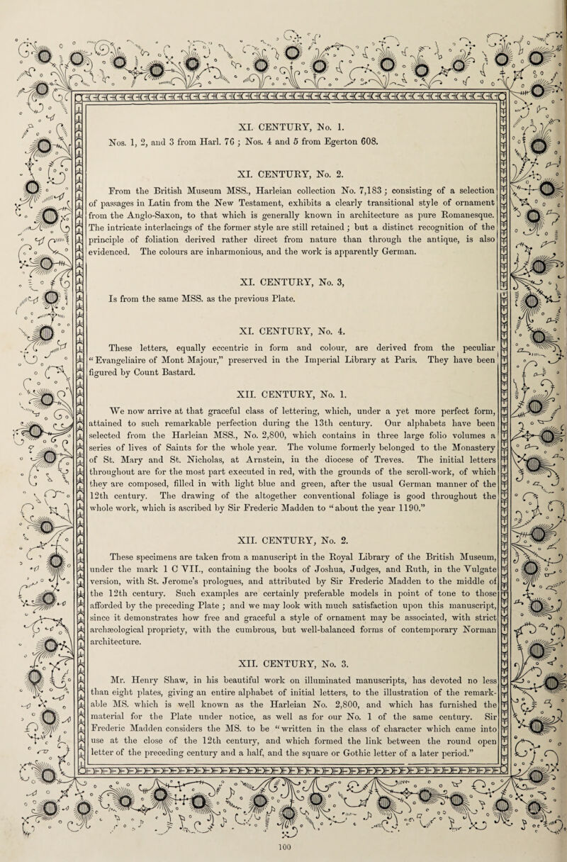 T n S o Nos. 1, 2, and 3 from Harl. 70 ; Nos. 4 and 5 from Egerton 608. From the British Museum MSS., Harleian collection No. 7,183 ; consisting of a selection from the Anglo-Saxon, to that which is generally known in architecture as pure Romanesque. The intricate interlacings of the former style ai-e still retained ; but a distinct recognition of the principle of foliation derived rather direct from nature than through the antique, is also evidenced. The colours are inharmonious, and the work is apparently German. XI. CENTURY, No. 3, Is from the same MSS. as the previous Plate. XL CENTURY, No. 4. These letters, equally eccentric in form and colour, are derived from the peculiar “Evangeliaire of Mont Majour,” preserved in the Imperial Library at Paris. They have been' figured by Count Bastard. XII. CENTURY, No. 1. We now arrive at that graceful class of lettering, which, under a yet more perfect form, attained to such remarkable perfection during the 13th century. Our alphabets have been selected from the Harleian MSS., No. 2,800, which contains in three large folio volumes a series of lives of Saints for the whole year. The volume formerly belonged to the Monastery of St. Mary and St. Nicholas, at Arnstein, in the diocese of Treves. The initial letters throughout are for the most part executed in red, with the grounds of the scroll-work, of which they are composed, filled in with light blue and green, after the usual German manner of the 12th century. The drawing of the altogether conventional foliage is good throughout the whole work, which is ascribed by Sir Frederic Madden to “about the year 1190.” XII. CENTURY, No. 2. These specimens are taken from a manuscript in the Royal Library of the British Museum, under the mark 1 C VII., containing the books of Joshua, Judges, and Ruth, in the Vulgate version, with St. Jerome’s prologues, and attributed by Sir Frederic Madden to the middle of the 12th century. Such examples are certainly preferable models in point of tone to those afforded by the preceding Plate ; and we may look with much satisfaction upon this manuscript, since it demonstrates how free and graceful a style of ornament may be associated, with sti’ict archaeological propriety, with the cumbrous, but well-balanced forms of contemporary Norman architecture. XII. CENTURY, No. 3. Mr. Henry Shaw, in his beautiful woi’k on illuminated manuscripts, has devoted no less than eight plates, giving an entire alphabet of initial letters, to the illustration of the remark¬ able MS. which is well known as the Harleian No. 2,800, and which has furnished the material for the Plate under notice, as well as for our No. 1 of the same century. Sir Frederic Madden considers the MS. to be “written in the class of character which came into use at the close of the 12th century, and which formed the link between the round open letter of the preceding century and a half, and the square or Gothic letter of a later period.” ¥ ¥ ¥ ¥ ¥ ¥ ¥ ¥ ¥ ¥ ¥ ¥ ¥ ¥ ¥ ¥ ¥ ¥ ¥ ¥ ¥ ¥ ¥ ¥ ¥ ¥ ¥ ¥ ¥ ¥ ¥ ¥ ¥ ¥ ¥ ¥ ¥ ¥ ¥ ¥ ¥ ¥ ¥ ¥ ¥ ¥ ¥ ¥ ¥ ¥ ¥ ¥ ¥ ¥ ¥ ¥ ¥ ¥ ¥ ¥ ¥ ¥ ¥ Vr-'? £3—> • ® * J <•/¥“). 100