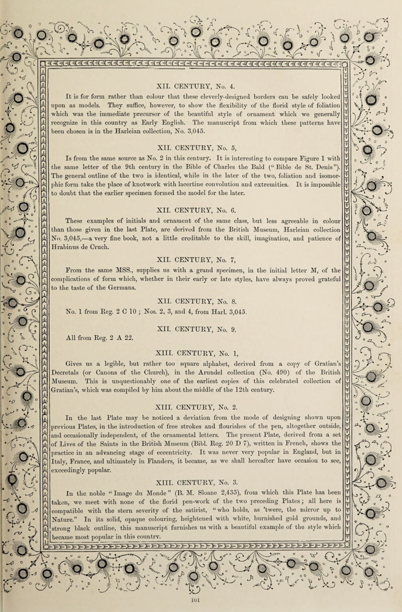 L'>- Y m' * v. &0.\ ‘An . V* . jffip , f it/Jf j YUYVv ^'WsU S riiliil^ I ? |!l,lll^ /-. ■c\Ua«iL'. ^frillliTcr / • ° tf * <A 'MTb AsYY o >\sa * 4' 4jUiU«4 -Crljlr(-L--( 4 4 4 -(-X -X 4 -(-(4 4-(4-(4 4 4 44 4 4 4 4 4 4 4 -ri(4 4 -FT-H * b 1 V F> y • <T\ XII. CENTURY, No. 4. It is for form rather than colour that these cleverly-designed borders can be safely looked upon as models. They suffice, however, to show the flexibility of the florid style of foliation which was the immediate precursor of the beautiful style of ornament which we generally recognize in this country as Early English. The manuscript from which these patterns have been chosen is in the Harleian collection, No. 3,045. XII. CENTURY, No. 5, Is from the same source as No. 2 in this century. It is interesting to compare Figure 1 with the same letter of the 9th century in the Bible of Charles the Bald (“ Bible de St. Denis ”). The general outline of the two is identical, while in the later of the two, foliation and isomor¬ phic form take the place of knotwork with lacertine convolution and extremities. It is impossible to doubt that the earlier specimen formed the model for the later. XII. CENTURY, No. 6. These examples of initials and ornament of the same class, but less agreeable in colour than those given in the last Plate, are derived from the British Museum, Harleian collection No. 3,045,—a very fine book, not a little creditable to the skill, imagination, and patience of Hrabimis de Cruck. XII. CENTURY, No. 7, From the same MSS., supplies us with a grand specimen, in the initial letter M, of the complications of form which, whether in their early or late styles, have always proved grateful to the taste of the Germans. No. 1 from Reg. 2 C 10 All from Reg. 2 A 22. XII. CENTURY, No. 8. Nos. 2, 3, and 4, from Hark 3,045. XII. CENTURY, No. 9. T V o Hk^ § / * (. A r2—s M XIII. CENTURY, No. 1, Gives us a legible, but rather too square alphabet, derived from a copy of Gratian’s Decretals (or Canons of the Church), in the Arundel collection (No. 490) of the British Museum. This is unquestionably one of the earliest copies of this celebrated collection of Gratian’s, which was compiled by him about the middle of the 12th century. XIII. CENTURY, No. 2. In the last Plate may be noticed a deviation from the mode of designing shown upon previous Plates, in the introduction of free strokes and flourishes of the pen, altogether outside, and occasionally independent, of the ornamental letters. The present Plate, derived from a set of Lives of the Saints in the British Museum (Bibl. Reg. 20 D 7), written in French, shows the practice in an advancing stage of eccentricity. It was never very popular in England, but in Italy, France, and ultimately in Flanders, it became, as we shall hereafter have occasion to see, exceedingly popular. XIII. CENTURY, No. 3. In the noble “ Image du Monde ” (B. M. Sloane 2,435), from which this Plate has been taken, we meet with none of the florid pen-work of the two preceding Plates \ all here is compatible with the stern severity of the satirist, “who holds, as ’twere, the mirror up to Nature.” In its solid, opaque colouring, heightened with white, burnished gold grounds, and strong black outline, this manuscript furnishes us with a beautiful example of the style which became most popular in this countrv. ¥ ¥- r 1UL