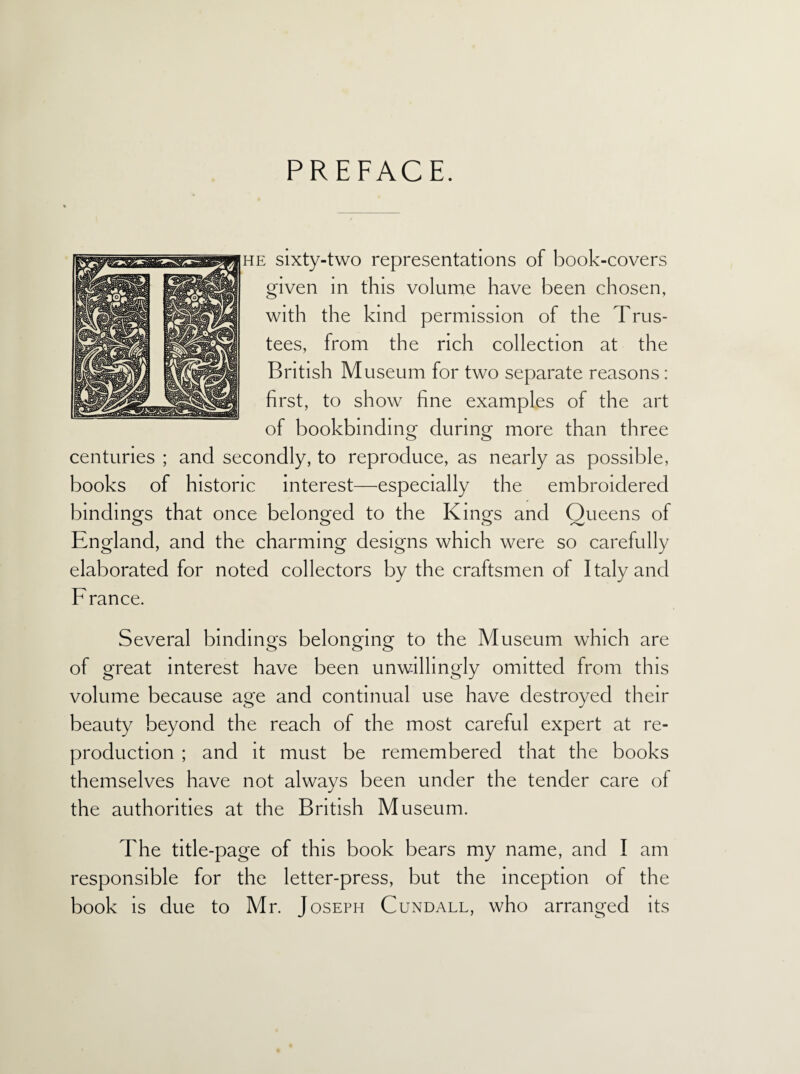 PREFACE. he sixty-two representations of book-covers given in this volume have been chosen, with the kind permission of the Trus¬ tees, from the rich collection at the British Museum for two separate reasons: first, to show fine examples of the art of bookbinding during more than three centuries ; and secondly, to reproduce, as nearly as possible, books of historic interest—especially the embroidered bindings that once belonged to the Kings and Queens of England, and the charming designs which were so carefully elaborated for noted collectors by the craftsmen of Italy and France. Several bindings belonging to the Museum which are of great interest have been unwillingly omitted from this volume because age and continual use have destroyed their beauty beyond the reach of the most careful expert at re¬ production ; and it must be remembered that the books themselves have not always been under the tender care of the authorities at the British Museum. The title-page of this book bears my name, and I am responsible for the letter-press, but the inception of the book is due to Mr. Joseph Cundall, who arranged its