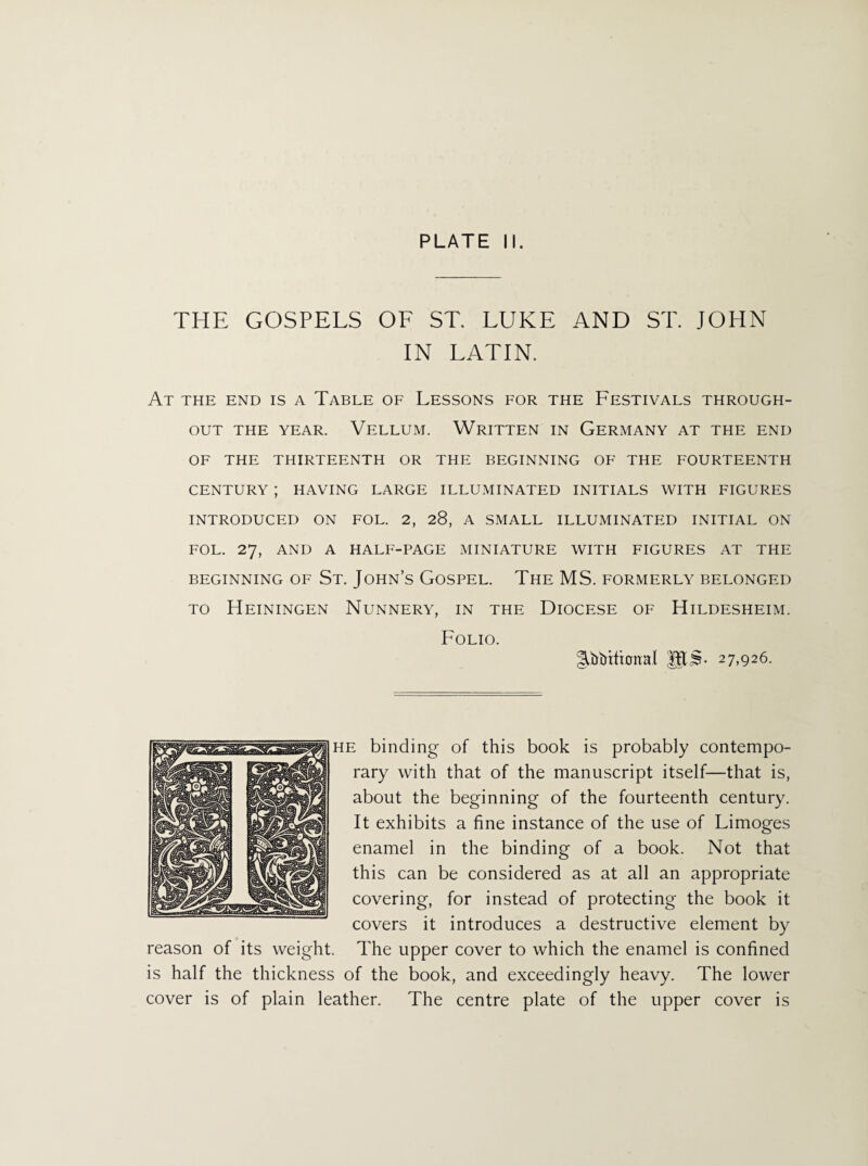 THE GOSPELS OF ST. LUKE AND ST. JOHN IN LATIN. At the end is a Table of Lessons for the Festivals through¬ out THE YEAR. VELLUM. WRITTEN IN GERMANY AT THE END OF THE THIRTEENTH OR THE BEGINNING OF THE FOURTEENTH CENTURY ; HAVING LARGE ILLUMINATED INITIALS WITH FIGURES INTRODUCED ON FOL. 2, 28, A SMALL ILLUMINATED INITIAL ON FOL. 27, AND A HALF-PAGE MINIATURE WITH FIGURES AT THE BEGINNING OF St. John’s GOSPEL. The MS. FORMERLY BELONGED to Heiningen Nunnery, in the Diocese of Hildesheim. Folio. JfL$. 27,926. he binding of this book is probably contempo¬ rary with that of the manuscript itself—that is, about the beginning of the fourteenth century. It exhibits a fine instance of the use of Limoges enamel in the binding of a book. Not that this can be considered as at all an appropriate covering, for instead of protecting the book it covers it introduces a destructive element by reason of its weight. The upper cover to which the enamel is confined is half the thickness of the book, and exceedingly heavy. The lower cover is of plain leather. The centre plate of the upper cover is