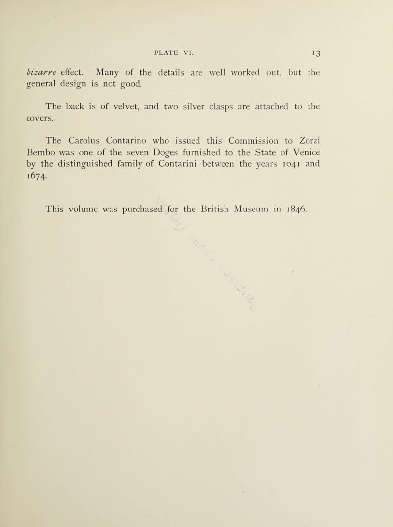 bizarre effect. Many of the details are well worked out, but the general design is not good. The back is of velvet, and two silver clasps are attached to the covers. The Carolus Contarino who issued this Commission to Zorzi Bembo was one of the seven Doges furnished to the State of Venice by the distinguished family of Contarini between the years 1041 and 1674.
