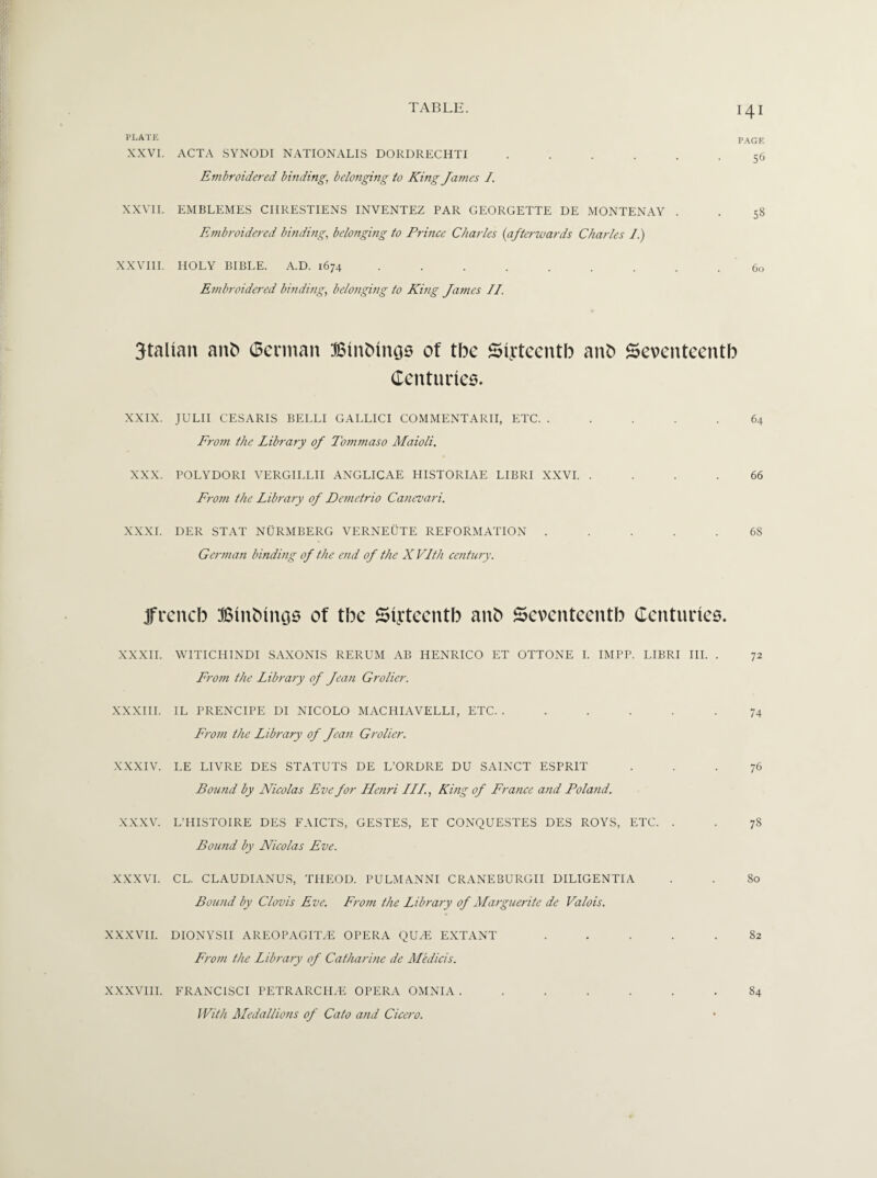 PLATE XXVI. PAGE ACTA SYNODI NATIONALIS DORDRECHTI ...... 56 Embroidered binding, belonging to King James I. XXVII. EMBLEMES CIIRESTIENS INVENTEZ PAR GEORGETTE DE MONTENAY . . 58 Embroidered binding, belonging to Prince Charles {afterwards Charles I.) XXVIII. HOLY BIBLE. A.D. 1674 ......... 60 Embroidered binding, belonging to King Janies II. 3talian anb (Berman Btnbtngs of tbe Sixteenth anb Seventeenth Centuries. XXIX. JULII CESARIS BELLI GALLICI COMMENTARII, ETC. ..... 64 From the Library of Tommaso Maioli. XXX. POLYDORI VERGILLII ANGLICAE HISTORIAE LIBRI XXVI. .... 66 From the Library of Demctrio Canevari. XXXI. DER STAT NURMBERG VERNEUTE REFORMATION ..... 68 German binding of the end of the X Vlth century. jfreneb Binbings of tbe Sixteenth anb Seventeenth Centuries. XXXII. WITICHINDI SAXONIS RERUM AB HENRICO ET OTTONE I. IMPP. LIBRI III. . 72 From the Library of Jean Grolier. XXXIII. IL PRENCIPE DI NICOLO MACHIAVELLI, ETC. ..... .74 From the Library of Jean Grolier. XXXIV. LE LIVRE DES STATUTS DE L’ORDRE DU SAINCT ESPRIT ... 76 Bound by Nicolas Eve for Henri III., King of France and Poland. XXXV. L’HISTOIRE DES FAICTS, GESTES, ET CONQUESTES DES ROYS, ETC. . . 78 Bound by Nicolas Eve. XXXVI. CL. CLAUDIANUS, THEOD. PULMANNI CRANEBURGII DILIGENTIA . . 80 Bound by Clovis Eve. From the Library of Marguerite de Valois. XXXVII. DIONYSII AREOPAGIT/E OPERA QU/E EXTANT ..... 82 From the Library of Catharine de Medicis. XXXVIII. FRANCISCI PETRARCH/E OPERA OMNIA. With Medallions of Cato and Cicero. 84