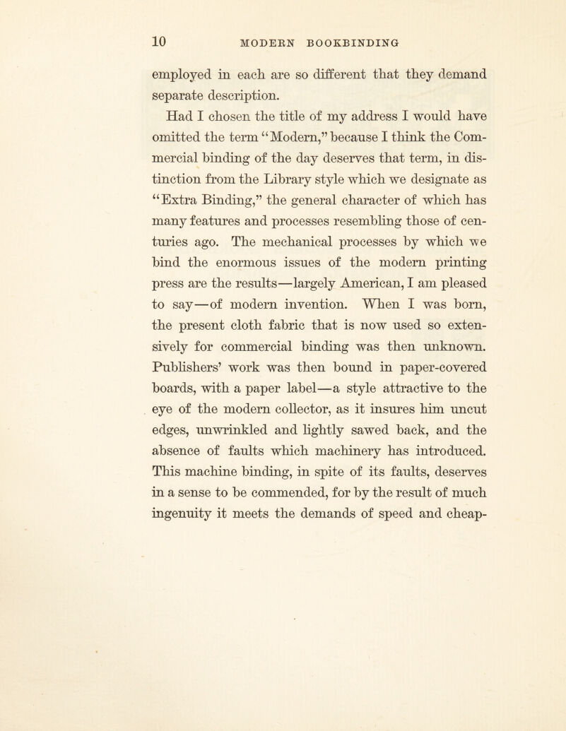 employed in each are so different that they demand separate description. Had I chosen the title of my address I would have omitted the term “Modern,/5 because I think the Com¬ mercial binding of the day deserves that term, in dis¬ tinction from the Library style which we designate as “Extra Binding/’ the general character of which has many features and processes resembling those of cen¬ turies ago. The mechanical processes by which we bind the enormous issues of the modern printing press are the results—largely American, I am pleased to say—of modern invention. When I was born, the present cloth fabric that is now used so exten¬ sively for commercial binding was then unknown. Publishers’ work was then bound in paper-covered boards, with a paper label—-a style attractive to the eye of the modern collector, as it insures him uncut edges, unwrinkled and lightly sawed back, and the absence of faults which machinery has introduced. This machine binding, in spite of its faults, deserves in a sense to be commended, for by the result of much ingenuity it meets the demands of speed and cheap-