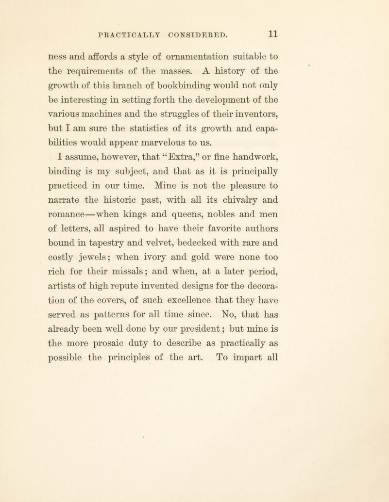 ness and affords a style of ornamentation suitable to the requirements of the masses. A history of the growth of this branch of bookbinding would not only be interesting in setting forth the development of the various machines and the struggles of their inventors, but I am sure the statistics of its growth and capa¬ bilities would appear marvelous to us. I assume, however, that “ Extra,” or fine handwork, binding is my subject, and that as it is principally practiced in our time. Mine is not the pleasure to narrate the historic past, with all its chivalry and romance—when kings and queens, nobles and men of letters, all aspired to have their favorite authors bound in tapestry and velvet, bedecked with rare and costly jewels; when ivory and gold were none too rich for their missals; and when, at a later period, artists of high repute invented designs for the decora¬ tion of the covers, of such excellence that they have served as patterns for all time since. No, that has already been well done by our president; but mine is the more prosaic duty to describe as practically as possible the principles of the art. To impart all