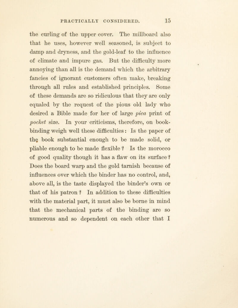 the culling of the upper cover. The millboard also that he uses, however well seasoned, is subject to damp and dryness, and the gold-leaf to the influence of climate and impure gas. But the difficulty more annoying than all is the demand which the arbitrary fancies of ignorant customers often make, breaking through all rules and established principles. Some of these demands are so ridiculous that they are only equaled by the request of the pious old lady who desired a Bible made for her of large pica print of pocket size. In your criticisms, therefore, on book¬ binding weigh well these difficulties: Is the paper of th§ book substantial enough to be made solid, or pliable enough to be made flexible ? Is the morocco of good quality though it has a flaw on its surface ? Does the board warp and the gold tarnish because of influences over which the binder has no control, and, above all, is the taste displayed the binder’s own or that of his patron ? In addition to these difficulties with the material part, it must also be borne in mind that the mechanical parts of the binding are so numerous and so dependent on each other that I