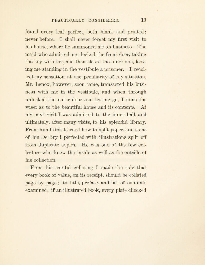 found every leaf perfect, both blank and printed; never before. I shall never forget my first visit to his house, where he summoned me on business. The maid who admitted me locked the front door, taking the key with her, and then closed the inner one, leav¬ ing me standing in the vestibule a prisoner. I recol¬ lect my sensation at the peculiarity of my situation. Mr. Lenox, however, soon came, transacted his busi¬ ness with me in the vestibule, and when through unlocked the outer door and let me go, I none the wiser as to the beautiful house and its contents. At my next visit I was admitted to the inner hall, and ultimately, after many visits, to his splendid library. From him I first learned how to split paper, and some of his De Bry I perfected with illustrations split off from duphcate copies. He was one of the few col¬ lectors who knew the inside as well as the outside of his collection. From his careful collating I made the rule that every book of value, on its receipt, should be collated page by page; its title, preface, and list of contents examined; if an illustrated book, every plate checked