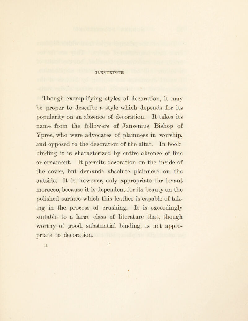 JANSENISTE. Though exemplifying styles of decoration, it may be proper to describe a style which depends for its popularity on an absence of decoration. It takes its name from the followers of Jansenius, Bishop of Ypres, who were advocates of plainness in worship, and opposed to the decoration of the altar. In book¬ binding it is characterized by entire absence of hne or ornament. It permits decoration on the inside of the cover, but demands absolute plainness on the outside. It is, however, only appropriate for levant morocco, because it is dependent for its beauty on the polished surface which this leather is capable of tak¬ ing in the process of crushing. It is exceedingly suitable to a large class of literature that, though worthy of good, substantial binding, is not appro¬ priate to decoration. 11