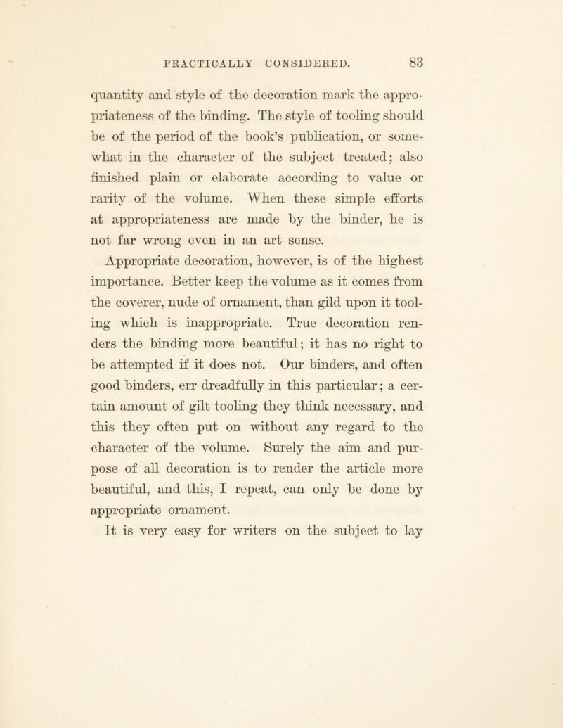 quantity and style of the decoration mark the appro¬ priateness of the binding. The style of toohng shonld be of the period of the book’s publication, or some¬ what in the character of the subject treated; also finished plain or elaborate according to value or rarity of the volume. When these simple efforts at appropriateness are made by the binder, he is not far wrong even in an art sense. Appropriate decoration, however, is of the highest importance. Better keep the volume as it comes from the coverer, nude of ornament, than gild upon it tool¬ ing which is inappropriate. True decoration ren¬ ders the binding more beautiful; it has no right to be attempted if it does not. Our binders, and often good binders, err dreadfully in this particular; a cer¬ tain amount of gilt tooling they think necessary, and this they often put on without any regard to the character of the volume. Surely the aim and pur¬ pose of all decoration is to render the article more beautiful, and this, I repeat, can only be done by appropriate ornament. It is very easy for writers on the subject to lay