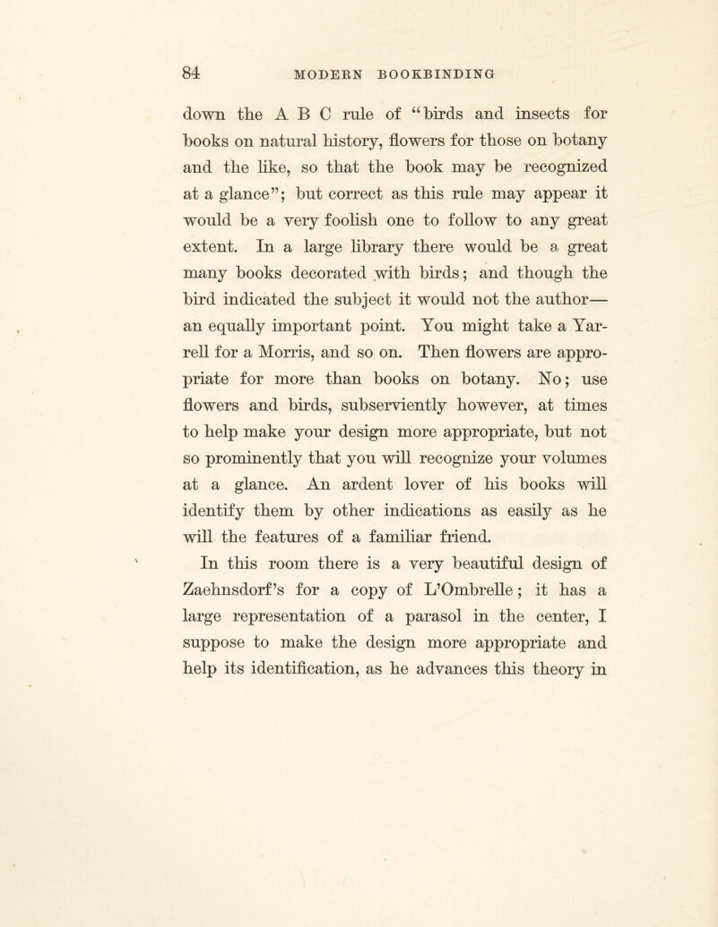 down the ABC rule of “birds and insects for books on natural history, flowers for those on botany and the like, so that the book may be recognized at a glance”; but correct as this rule may appear it would be a very foolish one to follow to any great extent. In a large library there would be a great t many books decorated with birds; and though the bird indicated the subject it would not the author— an equally important point. You might take a Yar- rell for a Morris, and so on. Then flowers are appro¬ priate for more than books on botany. No; use flowers and birds, subserviently however, at times to help make your design more appropriate, but not so prominently that you will recognize your volumes at a glance. An ardent lover of his books will identify them by other indications as easily as he will the features of a familiar friend. In this room there is a very beautiful design of Zaehnsdorf’s for a copy of L’Ombrelle; it has a large representation of a parasol in the center, I suppose to make the design more appropriate and help its identification, as he advances this theory in