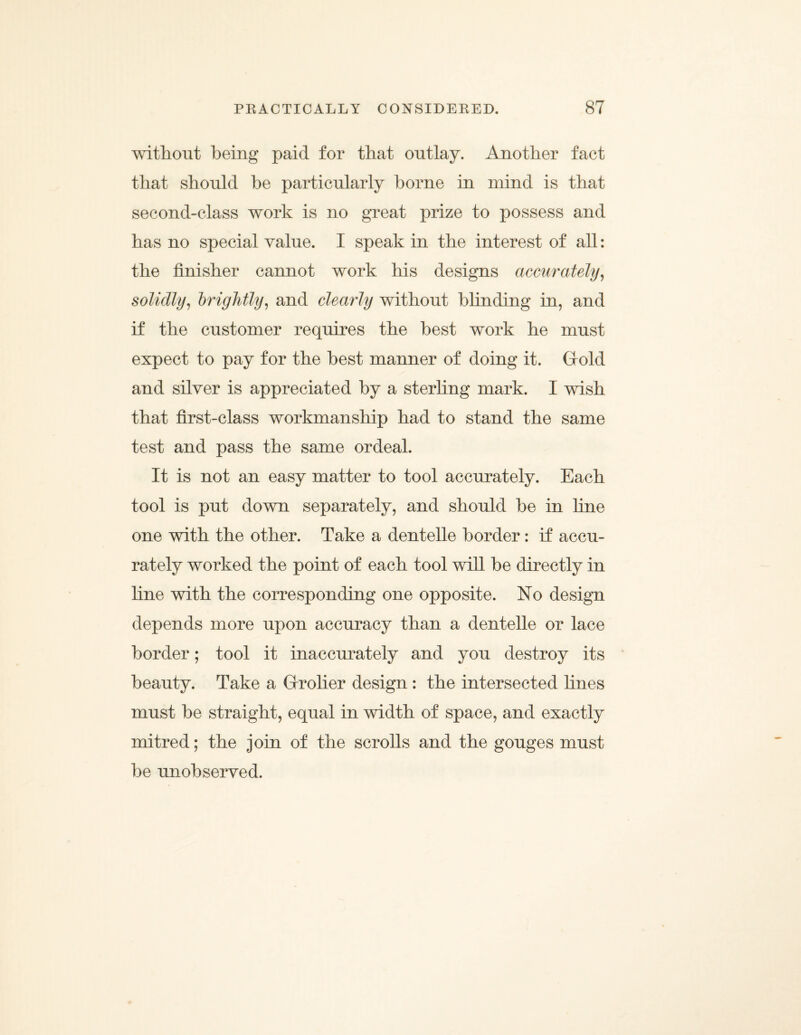 without being paid for that outlay. Another fact that should be particularly borne in mind is that second-class work is no great prize to possess and has no special value. I speak in the interest of all: the finisher cannot work his designs accurately, solidly, brightly, and clearly without blinding in, and if the customer requires the best work he must expect to pay for the best manner of doing it. Gold and silver is appreciated by a sterling mark. I wish that first-class workmanship had to stand the same test and pass the same ordeal. It is not an easy matter to tool accurately. Each tool is put down separately, and should he in fine one with the other. Take a dentelle border: if accu¬ rately worked the point of each tool will be directly in fine with the corresponding one opposite. No design depends more upon accuracy than a dentelle or lace border; tool it inaccurately and you destroy its beauty. Take a Grolier design : the intersected fines must be straight, equal in width of space, and exactly mitred; the join of the scrolls and the gouges must be unobserved.