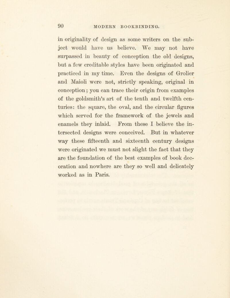 in originality of design as some writers on the sub¬ ject would have us believe. We may not have surpassed in beauty of conception the old designs, but a few creditable styles have been originated and practiced in my time. Even the designs of Grrolier K and Maioli were not, strictly speaking, original in conception; you can trace their origin from examples of the goldsmith’s art of the tenth and twelfth cen¬ turies: the square, the oval, and the circular figures which served for the framework of the jewels and enamels they inlaid. From, these I believe the in¬ tersected designs were conceived. But in whatever way these fifteenth and sixteenth century designs were originated we must not slight the fact that they are the foundation of the best examples of book dec¬ oration and nowhere are they so well and delicately worked as in Paris.