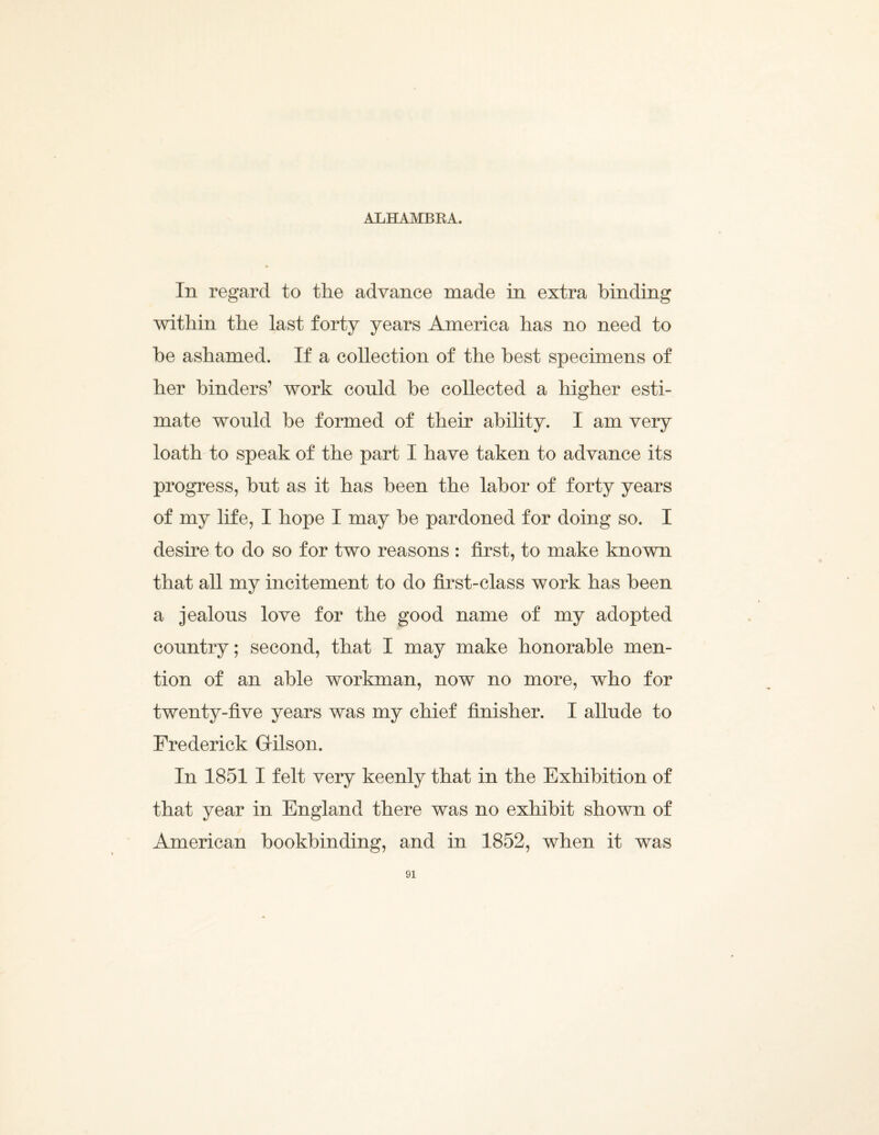 ALHAMBRA. In regard to the advance made in extra binding within the last forty years America has no need to he ashamed. If a collection of the best specimens of her binders’ work could be collected a higher esti¬ mate would be formed of their ability. I am very loath to speak of the part I have taken to advance its progress, but as it has been the labor of forty years of my life, I hope I may be pardoned for doing so. I desire to do so for two reasons : first, to make known that all my incitement to do first-class work has been a jealous love for the good name of my adopted country; second, that I may make honorable men¬ tion of an able workman, now no more, who for twenty-five years was my chief finisher. I allude to Frederick Gilson. In 1851 I felt very keenly that in the Exhibition of that year in England there was no exhibit shown of American bookbinding, and in 1852, when it was