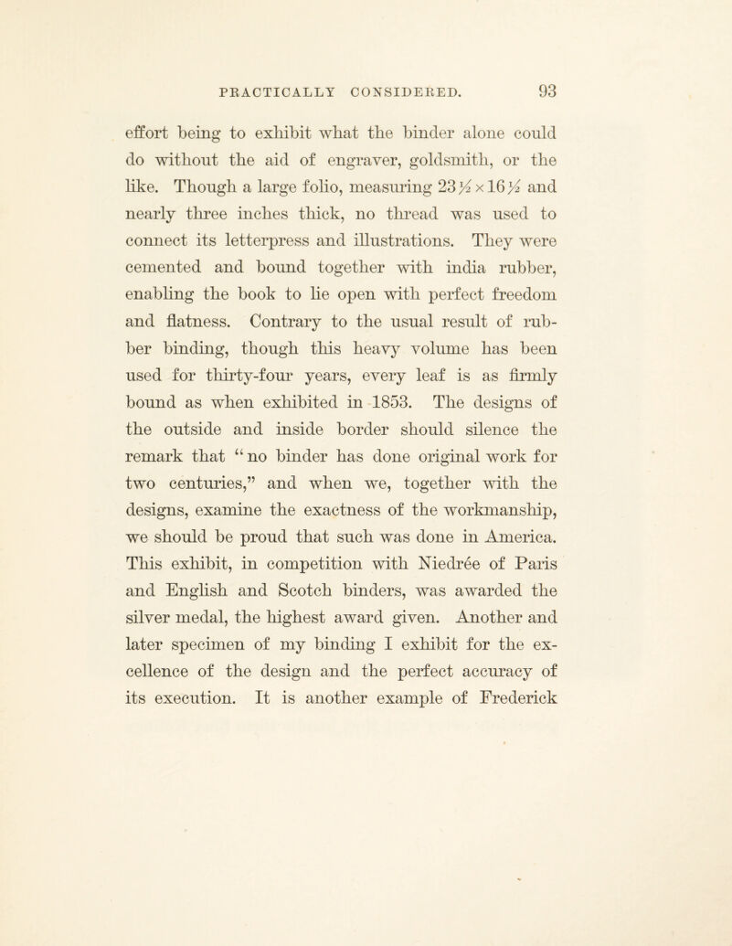 effort being to exhibit what the binder alone could do without the aid of engraver, goldsmith, or the like. Though a large folio, measuring 23>^ x 16>^ and nearly three inches thick, no thread was used to connect its letterpress and illustrations. They were cemented and bound together with india rubber, enabling the book to lie open with perfect freedom and flatness. Contrary to the usual result of rub¬ ber binding, though this heavy volume has been used for thirty-four years, every leaf is as firmly bound as when exhibited in 1853. The designs of the outside and inside border should silence the remark that uno binder has done original work for two centuries,” and when we, together with the designs, examine the exactness of the workmanship, we should be proud that such was done in America. This exhibit, in competition with Niedree of Paris and English and Scotch binders, was awarded the silver medal, the highest award given. Another and later specimen of my binding I exhibit for the ex¬ cellence of the design and the perfect accuracy of its execution. It is another example of Frederick