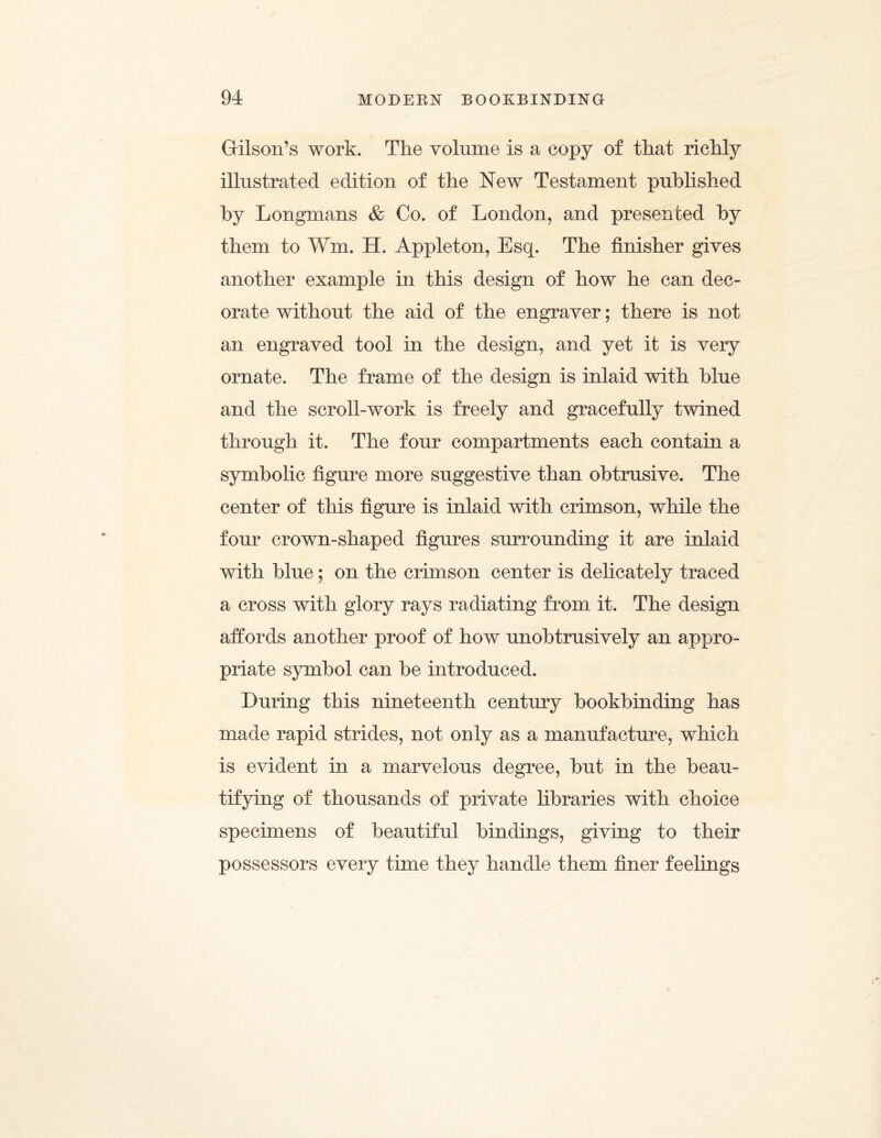 Grilson’s work. The volume is a copy of that richly illustrated edition of the New Testament published by Longmans & Co. of London, and presented by them to Win. H. Appleton, Esq. The finisher gives another example in this design of how he can dec¬ orate without the aid of the engraver; there is not an engraved tool in the design, and yet it is very ornate. The frame of the design is inlaid with blue and the scroll-work is freely and gracefully twined through it. The four compartments each contain a symbolic figure more suggestive than obtrusive. The center of this figure is inlaid with crimson, while the four crown-shaped figures surrounding it are inlaid with blue; on the crimson center is delicately traced a cross with glory rays radiating from it. The design affords another proof of how unobtrusively an appro¬ priate symbol can be introduced. During this nineteenth century bookbinding has made rapid strides, not only as a manufacture, which is evident in a marvelous degree, but in the beau¬ tifying of thousands of private libraries with choice specimens of beautiful bindings, giving to their possessors every time they handle them finer feelings