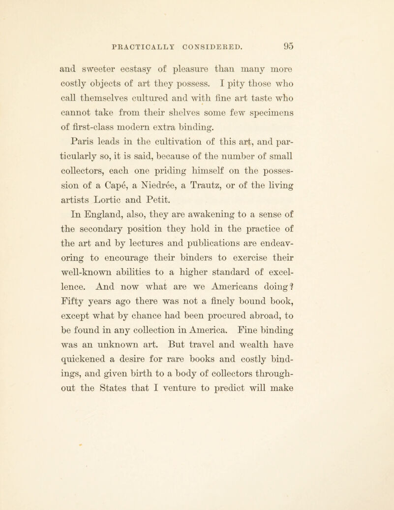 and sweeter ecstasy of pleasure than many more costly objects of art they possess. I pity those who call themselves cultured and with fine art taste who * f cannot take from them shelves some few specimens of first-class modern extra binding. Paris leads in the cultivation of this art, and par¬ ticularly so, it is said, because of the number of small collectors, each one priding himself on the posses¬ sion of a Cape, a Niedree, a Trautz, or of the living artists Lortic and Petit. In England, also, they are awakening to a sense of the secondary position they hold in the practice of the art and by lectures and publications are endeav¬ oring to encourage their binders to exercise their well-known abilities to a higher standard of excel- i lence. And now what are we Americans doing? Fifty years ago there was not a finely bound book, except what by chance had been procured abroad, to be found in any collection in America. Pine binding was an unknown art. But travel and wealth have quickened a desire for rare books and costly bind¬ ings, and given birth to a body of collectors through¬ out the States that I venture to predict will make