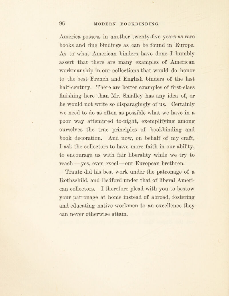 America possess in another twenty-five years as rare books and fine bindings as can be found in Europe. As to what American binders have done I humbly assert that there are many examples of American workmanship in our collections that would do honor to the best French and English binders of the last half-century. There are better examples of first-class finishing here than Mr. Smalley has any idea of, or he would not write so disparagingly of us. Certainly we need to do as often as possible what we have in a poor way attempted to-night, exemplifying among ourselves the true principles of bookbinding and book decoration. And now, on behalf of my craft, I ask the collectors to have more faith in our ability, to encourage us with fair liberality while we try to reach — yes, even excel—our European brethren. Trautz did his best work under the patronage of a Rothschild, and Bedford under that of liberal Ameri¬ can collectors. I therefore plead with you to bestow your patronage at home instead of abroad, fostering and educating native workmen to an excellence they can never otherwise attain.
