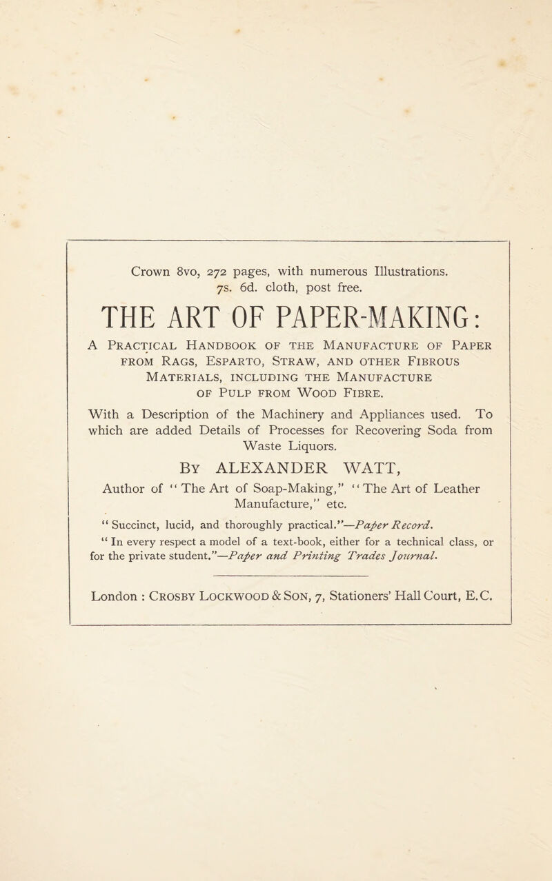 Crown 8vo, 272 pages, with numerous Illustrations. 7s. 6d. cloth, post free. THE ART OF PAPER-MAKING: A Practical Handbook of the Manufacture of Paper from Rags, Esparto, Straw, and other Fibrous Materials, including the Manufacture of Pulp from Wood Fibre. With a Description of the Machinery and Appliances used. To which are added Details of Processes for Recovering Soda from Waste Liquors. By ALEXANDER WATT, Author of “ The Art of Soap-Making,” “ The Art of Leather Manufacture,” etc. “Succinct, lucid, and thoroughly practical.”—Paper Record. “ In every respect a model of a text-book, either for a technical class, or for the private student.”—Paper and Printing Trades Journal. London : Crosby Lockwood & Son, 7, Stationers’ Hall Court, E.C.