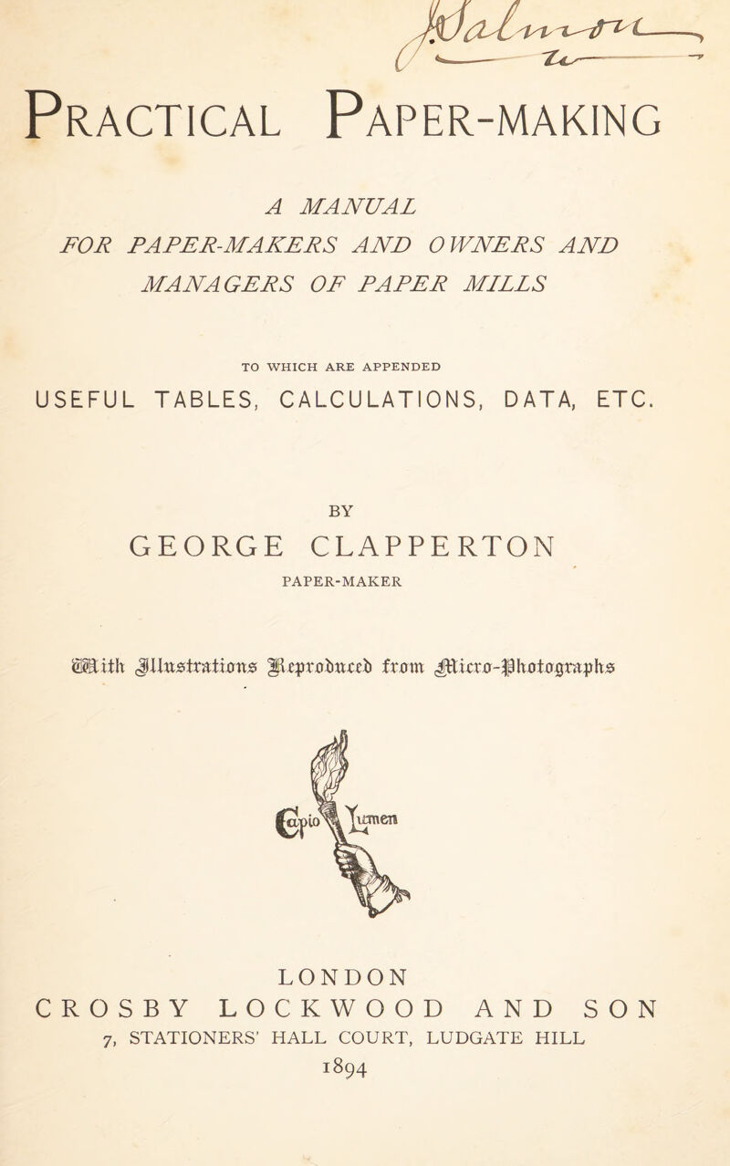 A MANUAL FOR PAPER-MAKERS AND OWNERS AND MANAGERS OF PAPER MILLS TO WHICH ARE APPENDED USEFUL TABLES, CALCULATIONS, DATA, ETC. BY GEORGE CLAPPERTON PAPER-MAKER mth JUustrttimrts fkprxriumii ixstvci LONDON CROSBY LOCKWOOD AND SON 7, STATIONERS’ HALL COURT, LUDGATE HILL iS94